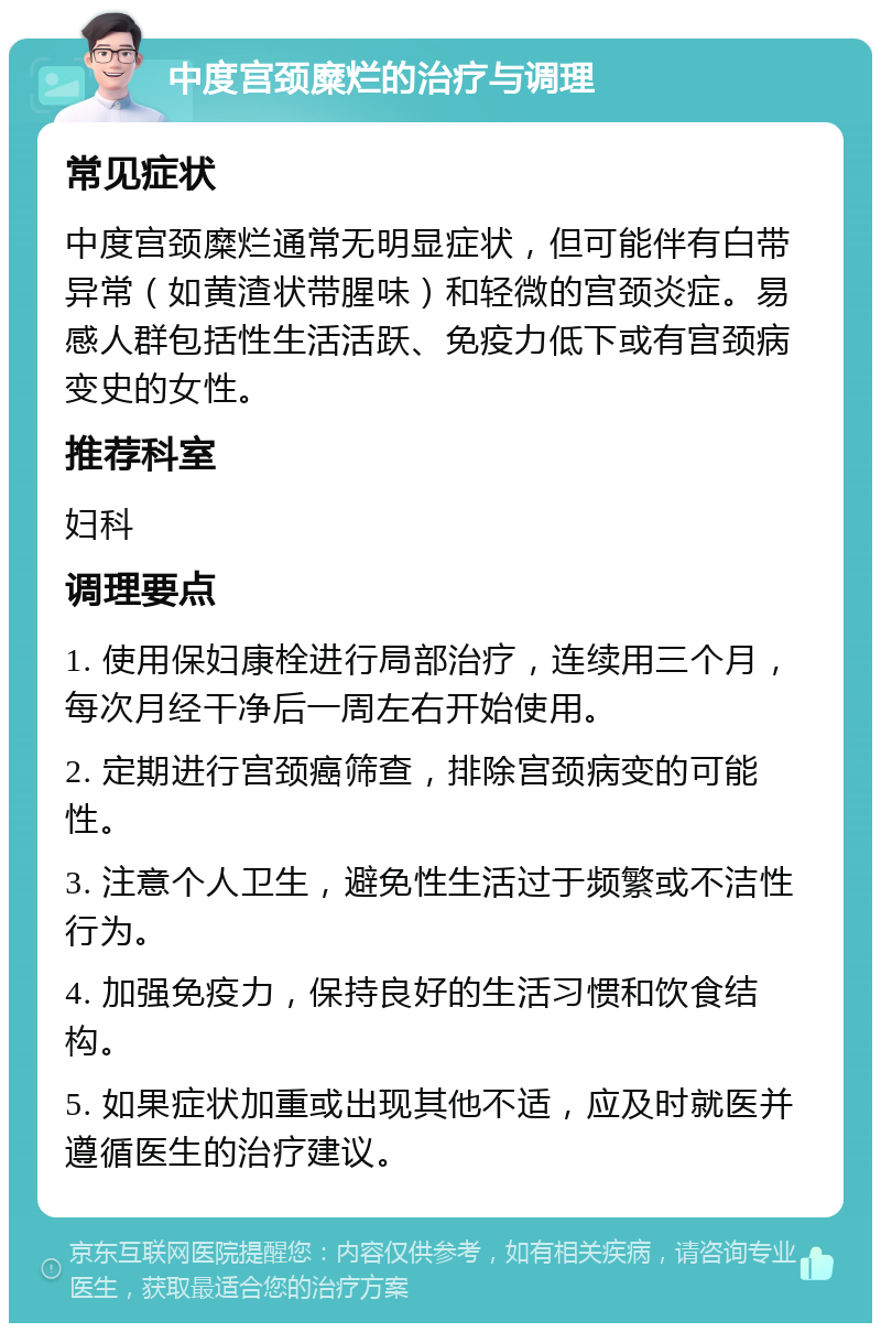 中度宫颈糜烂的治疗与调理 常见症状 中度宫颈糜烂通常无明显症状，但可能伴有白带异常（如黄渣状带腥味）和轻微的宫颈炎症。易感人群包括性生活活跃、免疫力低下或有宫颈病变史的女性。 推荐科室 妇科 调理要点 1. 使用保妇康栓进行局部治疗，连续用三个月，每次月经干净后一周左右开始使用。 2. 定期进行宫颈癌筛查，排除宫颈病变的可能性。 3. 注意个人卫生，避免性生活过于频繁或不洁性行为。 4. 加强免疫力，保持良好的生活习惯和饮食结构。 5. 如果症状加重或出现其他不适，应及时就医并遵循医生的治疗建议。