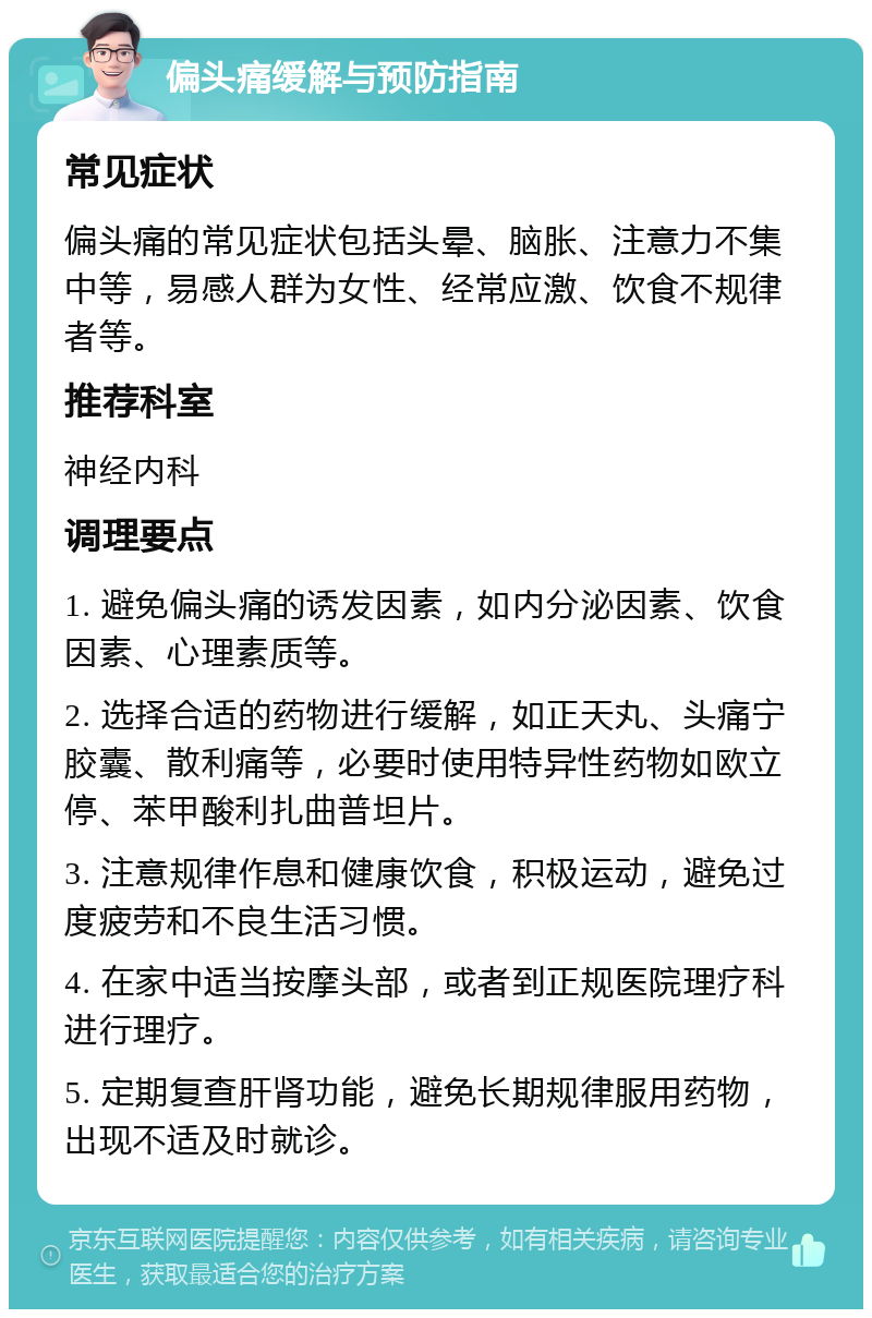 偏头痛缓解与预防指南 常见症状 偏头痛的常见症状包括头晕、脑胀、注意力不集中等，易感人群为女性、经常应激、饮食不规律者等。 推荐科室 神经内科 调理要点 1. 避免偏头痛的诱发因素，如内分泌因素、饮食因素、心理素质等。 2. 选择合适的药物进行缓解，如正天丸、头痛宁胶囊、散利痛等，必要时使用特异性药物如欧立停、苯甲酸利扎曲普坦片。 3. 注意规律作息和健康饮食，积极运动，避免过度疲劳和不良生活习惯。 4. 在家中适当按摩头部，或者到正规医院理疗科进行理疗。 5. 定期复查肝肾功能，避免长期规律服用药物，出现不适及时就诊。