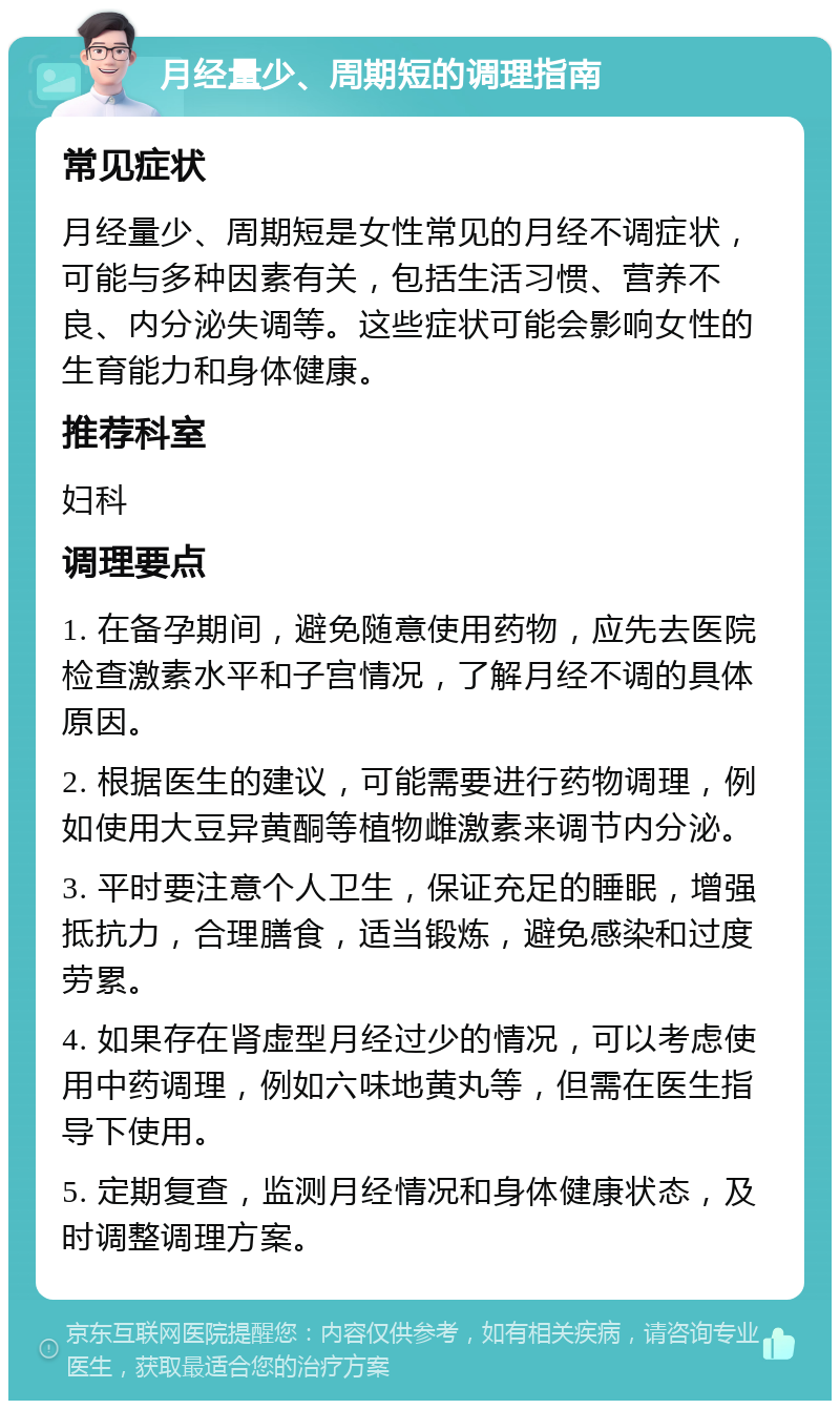 月经量少、周期短的调理指南 常见症状 月经量少、周期短是女性常见的月经不调症状，可能与多种因素有关，包括生活习惯、营养不良、内分泌失调等。这些症状可能会影响女性的生育能力和身体健康。 推荐科室 妇科 调理要点 1. 在备孕期间，避免随意使用药物，应先去医院检查激素水平和子宫情况，了解月经不调的具体原因。 2. 根据医生的建议，可能需要进行药物调理，例如使用大豆异黄酮等植物雌激素来调节内分泌。 3. 平时要注意个人卫生，保证充足的睡眠，增强抵抗力，合理膳食，适当锻炼，避免感染和过度劳累。 4. 如果存在肾虚型月经过少的情况，可以考虑使用中药调理，例如六味地黄丸等，但需在医生指导下使用。 5. 定期复查，监测月经情况和身体健康状态，及时调整调理方案。