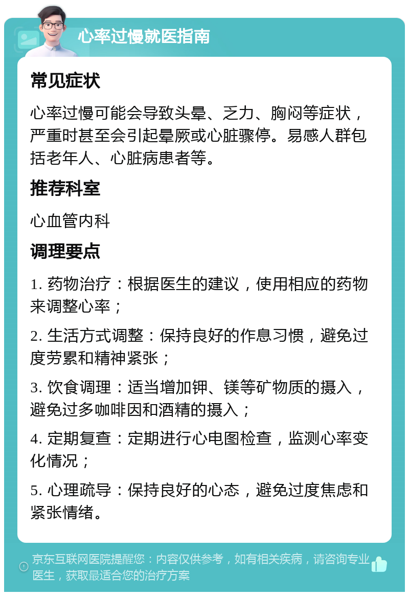 心率过慢就医指南 常见症状 心率过慢可能会导致头晕、乏力、胸闷等症状，严重时甚至会引起晕厥或心脏骤停。易感人群包括老年人、心脏病患者等。 推荐科室 心血管内科 调理要点 1. 药物治疗：根据医生的建议，使用相应的药物来调整心率； 2. 生活方式调整：保持良好的作息习惯，避免过度劳累和精神紧张； 3. 饮食调理：适当增加钾、镁等矿物质的摄入，避免过多咖啡因和酒精的摄入； 4. 定期复查：定期进行心电图检查，监测心率变化情况； 5. 心理疏导：保持良好的心态，避免过度焦虑和紧张情绪。