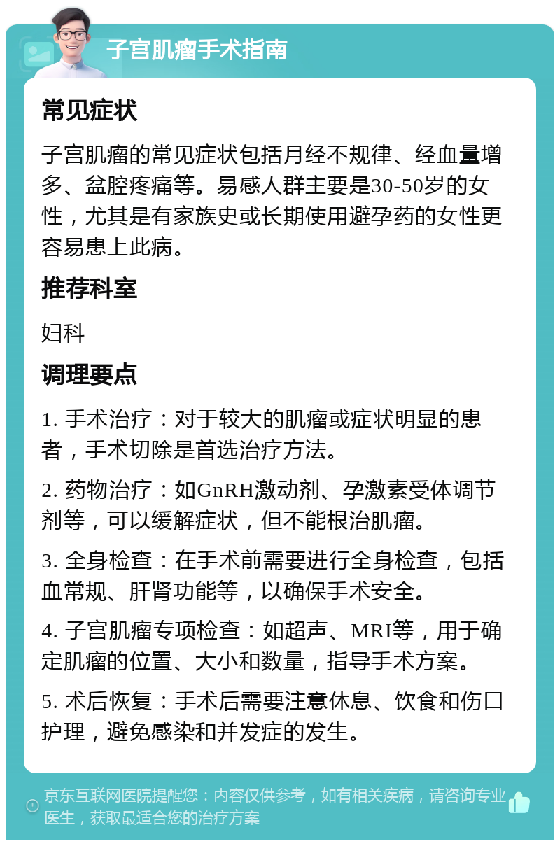 子宫肌瘤手术指南 常见症状 子宫肌瘤的常见症状包括月经不规律、经血量增多、盆腔疼痛等。易感人群主要是30-50岁的女性，尤其是有家族史或长期使用避孕药的女性更容易患上此病。 推荐科室 妇科 调理要点 1. 手术治疗：对于较大的肌瘤或症状明显的患者，手术切除是首选治疗方法。 2. 药物治疗：如GnRH激动剂、孕激素受体调节剂等，可以缓解症状，但不能根治肌瘤。 3. 全身检查：在手术前需要进行全身检查，包括血常规、肝肾功能等，以确保手术安全。 4. 子宫肌瘤专项检查：如超声、MRI等，用于确定肌瘤的位置、大小和数量，指导手术方案。 5. 术后恢复：手术后需要注意休息、饮食和伤口护理，避免感染和并发症的发生。