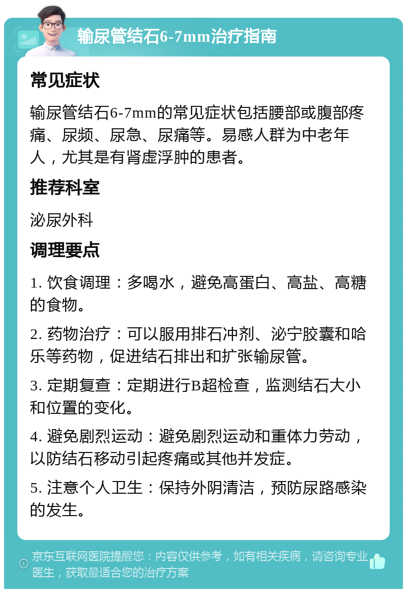 输尿管结石6-7mm治疗指南 常见症状 输尿管结石6-7mm的常见症状包括腰部或腹部疼痛、尿频、尿急、尿痛等。易感人群为中老年人，尤其是有肾虚浮肿的患者。 推荐科室 泌尿外科 调理要点 1. 饮食调理：多喝水，避免高蛋白、高盐、高糖的食物。 2. 药物治疗：可以服用排石冲剂、泌宁胶囊和哈乐等药物，促进结石排出和扩张输尿管。 3. 定期复查：定期进行B超检查，监测结石大小和位置的变化。 4. 避免剧烈运动：避免剧烈运动和重体力劳动，以防结石移动引起疼痛或其他并发症。 5. 注意个人卫生：保持外阴清洁，预防尿路感染的发生。