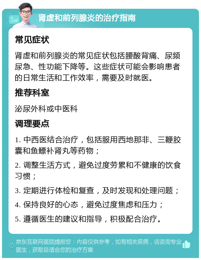 肾虚和前列腺炎的治疗指南 常见症状 肾虚和前列腺炎的常见症状包括腰酸背痛、尿频尿急、性功能下降等。这些症状可能会影响患者的日常生活和工作效率，需要及时就医。 推荐科室 泌尿外科或中医科 调理要点 1. 中西医结合治疗，包括服用西地那非、三鞭胶囊和鱼鳔补肾丸等药物； 2. 调整生活方式，避免过度劳累和不健康的饮食习惯； 3. 定期进行体检和复查，及时发现和处理问题； 4. 保持良好的心态，避免过度焦虑和压力； 5. 遵循医生的建议和指导，积极配合治疗。