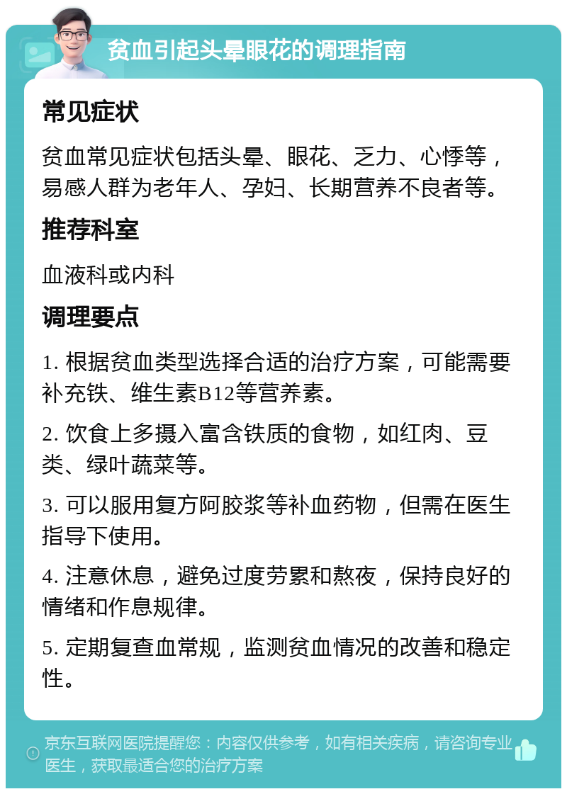 贫血引起头晕眼花的调理指南 常见症状 贫血常见症状包括头晕、眼花、乏力、心悸等，易感人群为老年人、孕妇、长期营养不良者等。 推荐科室 血液科或内科 调理要点 1. 根据贫血类型选择合适的治疗方案，可能需要补充铁、维生素B12等营养素。 2. 饮食上多摄入富含铁质的食物，如红肉、豆类、绿叶蔬菜等。 3. 可以服用复方阿胶浆等补血药物，但需在医生指导下使用。 4. 注意休息，避免过度劳累和熬夜，保持良好的情绪和作息规律。 5. 定期复查血常规，监测贫血情况的改善和稳定性。