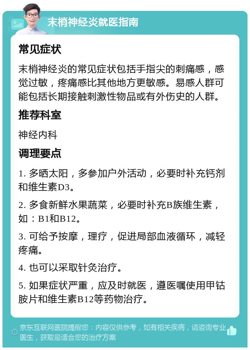 末梢神经炎就医指南 常见症状 末梢神经炎的常见症状包括手指尖的刺痛感，感觉过敏，疼痛感比其他地方更敏感。易感人群可能包括长期接触刺激性物品或有外伤史的人群。 推荐科室 神经内科 调理要点 1. 多晒太阳，多参加户外活动，必要时补充钙剂和维生素D3。 2. 多食新鲜水果蔬菜，必要时补充B族维生素，如：B1和B12。 3. 可给予按摩，理疗，促进局部血液循环，减轻疼痛。 4. 也可以采取针灸治疗。 5. 如果症状严重，应及时就医，遵医嘱使用甲钴胺片和维生素B12等药物治疗。