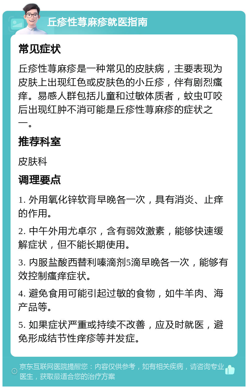 丘疹性荨麻疹就医指南 常见症状 丘疹性荨麻疹是一种常见的皮肤病，主要表现为皮肤上出现红色或皮肤色的小丘疹，伴有剧烈瘙痒。易感人群包括儿童和过敏体质者，蚊虫叮咬后出现红肿不消可能是丘疹性荨麻疹的症状之一。 推荐科室 皮肤科 调理要点 1. 外用氧化锌软膏早晚各一次，具有消炎、止痒的作用。 2. 中午外用尤卓尔，含有弱效激素，能够快速缓解症状，但不能长期使用。 3. 内服盐酸西替利嗪滴剂5滴早晚各一次，能够有效控制瘙痒症状。 4. 避免食用可能引起过敏的食物，如牛羊肉、海产品等。 5. 如果症状严重或持续不改善，应及时就医，避免形成结节性痒疹等并发症。