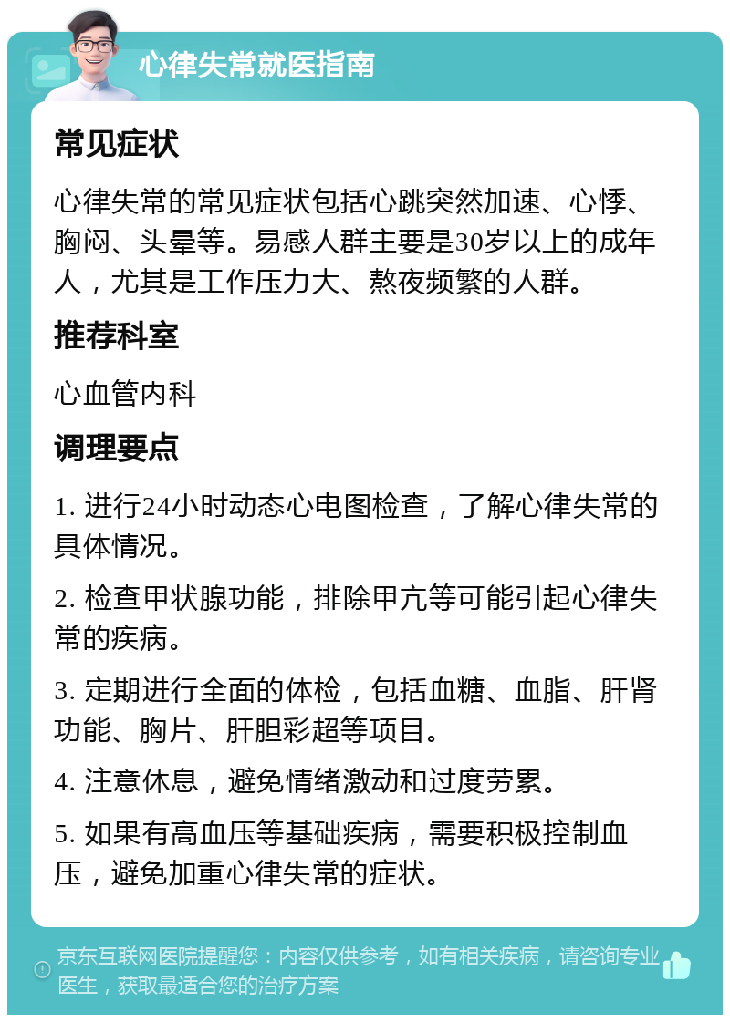 心律失常就医指南 常见症状 心律失常的常见症状包括心跳突然加速、心悸、胸闷、头晕等。易感人群主要是30岁以上的成年人，尤其是工作压力大、熬夜频繁的人群。 推荐科室 心血管内科 调理要点 1. 进行24小时动态心电图检查，了解心律失常的具体情况。 2. 检查甲状腺功能，排除甲亢等可能引起心律失常的疾病。 3. 定期进行全面的体检，包括血糖、血脂、肝肾功能、胸片、肝胆彩超等项目。 4. 注意休息，避免情绪激动和过度劳累。 5. 如果有高血压等基础疾病，需要积极控制血压，避免加重心律失常的症状。