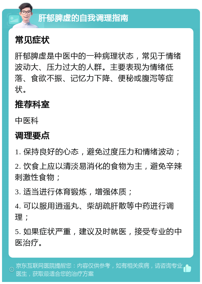 肝郁脾虚的自我调理指南 常见症状 肝郁脾虚是中医中的一种病理状态，常见于情绪波动大、压力过大的人群。主要表现为情绪低落、食欲不振、记忆力下降、便秘或腹泻等症状。 推荐科室 中医科 调理要点 1. 保持良好的心态，避免过度压力和情绪波动； 2. 饮食上应以清淡易消化的食物为主，避免辛辣刺激性食物； 3. 适当进行体育锻炼，增强体质； 4. 可以服用逍遥丸、柴胡疏肝散等中药进行调理； 5. 如果症状严重，建议及时就医，接受专业的中医治疗。