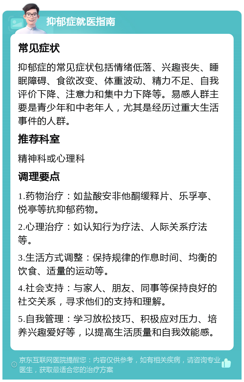 抑郁症就医指南 常见症状 抑郁症的常见症状包括情绪低落、兴趣丧失、睡眠障碍、食欲改变、体重波动、精力不足、自我评价下降、注意力和集中力下降等。易感人群主要是青少年和中老年人，尤其是经历过重大生活事件的人群。 推荐科室 精神科或心理科 调理要点 1.药物治疗：如盐酸安非他酮缓释片、乐孚亭、悦亭等抗抑郁药物。 2.心理治疗：如认知行为疗法、人际关系疗法等。 3.生活方式调整：保持规律的作息时间、均衡的饮食、适量的运动等。 4.社会支持：与家人、朋友、同事等保持良好的社交关系，寻求他们的支持和理解。 5.自我管理：学习放松技巧、积极应对压力、培养兴趣爱好等，以提高生活质量和自我效能感。