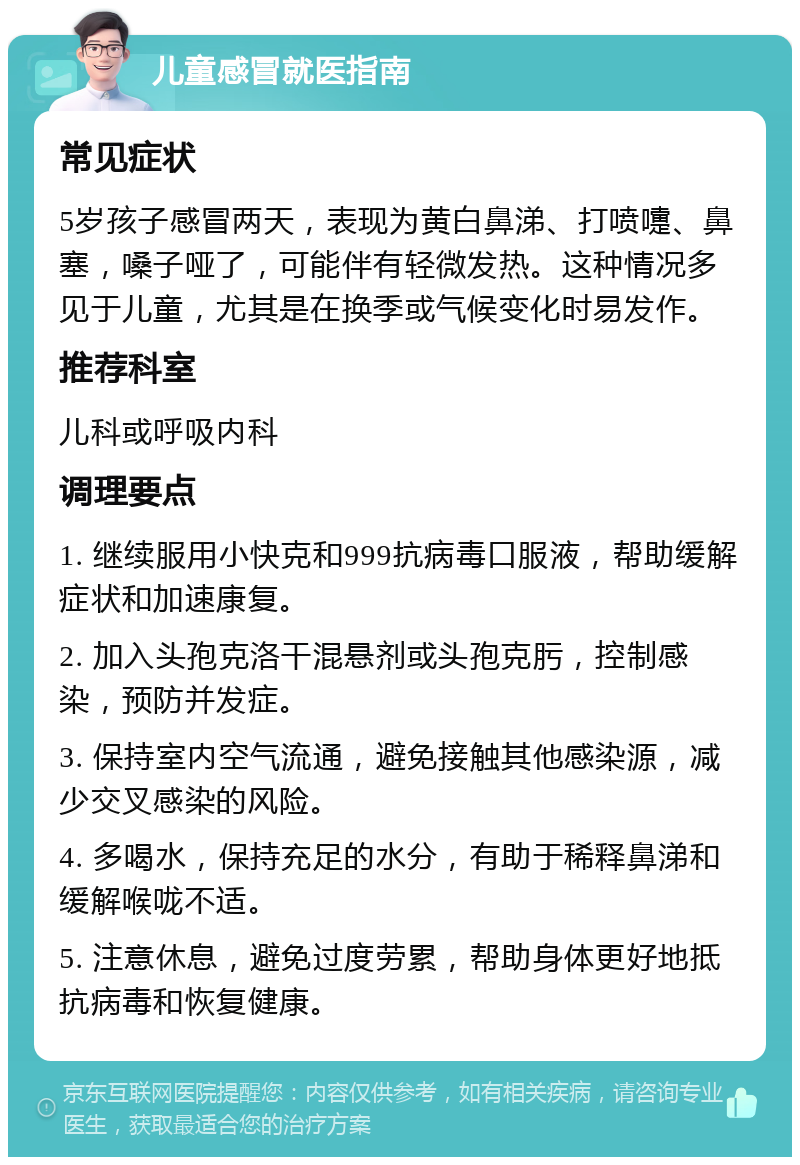 儿童感冒就医指南 常见症状 5岁孩子感冒两天，表现为黄白鼻涕、打喷嚏、鼻塞，嗓子哑了，可能伴有轻微发热。这种情况多见于儿童，尤其是在换季或气候变化时易发作。 推荐科室 儿科或呼吸内科 调理要点 1. 继续服用小快克和999抗病毒口服液，帮助缓解症状和加速康复。 2. 加入头孢克洛干混悬剂或头孢克肟，控制感染，预防并发症。 3. 保持室内空气流通，避免接触其他感染源，减少交叉感染的风险。 4. 多喝水，保持充足的水分，有助于稀释鼻涕和缓解喉咙不适。 5. 注意休息，避免过度劳累，帮助身体更好地抵抗病毒和恢复健康。