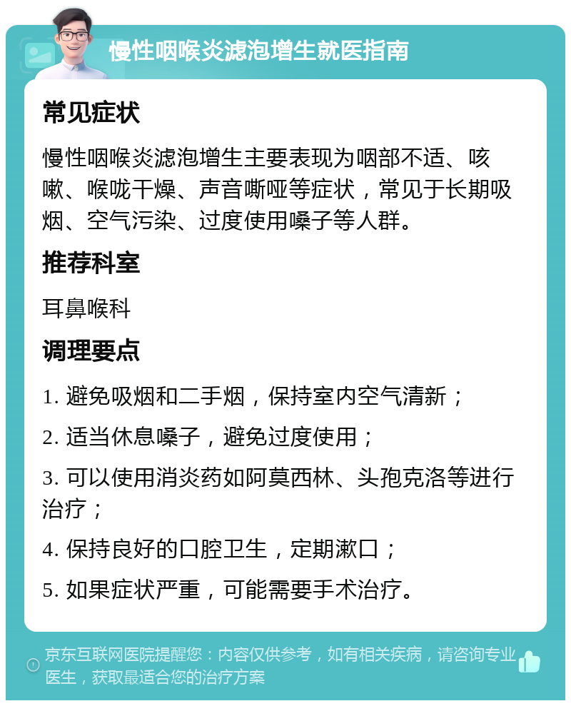 慢性咽喉炎滤泡增生就医指南 常见症状 慢性咽喉炎滤泡增生主要表现为咽部不适、咳嗽、喉咙干燥、声音嘶哑等症状，常见于长期吸烟、空气污染、过度使用嗓子等人群。 推荐科室 耳鼻喉科 调理要点 1. 避免吸烟和二手烟，保持室内空气清新； 2. 适当休息嗓子，避免过度使用； 3. 可以使用消炎药如阿莫西林、头孢克洛等进行治疗； 4. 保持良好的口腔卫生，定期漱口； 5. 如果症状严重，可能需要手术治疗。