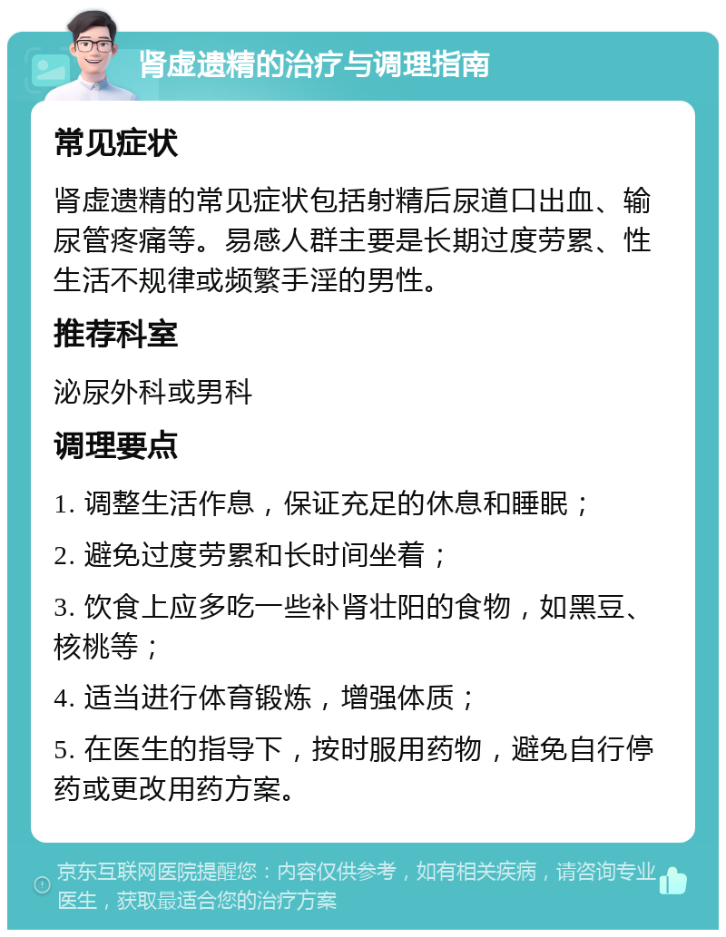 肾虚遗精的治疗与调理指南 常见症状 肾虚遗精的常见症状包括射精后尿道口出血、输尿管疼痛等。易感人群主要是长期过度劳累、性生活不规律或频繁手淫的男性。 推荐科室 泌尿外科或男科 调理要点 1. 调整生活作息，保证充足的休息和睡眠； 2. 避免过度劳累和长时间坐着； 3. 饮食上应多吃一些补肾壮阳的食物，如黑豆、核桃等； 4. 适当进行体育锻炼，增强体质； 5. 在医生的指导下，按时服用药物，避免自行停药或更改用药方案。