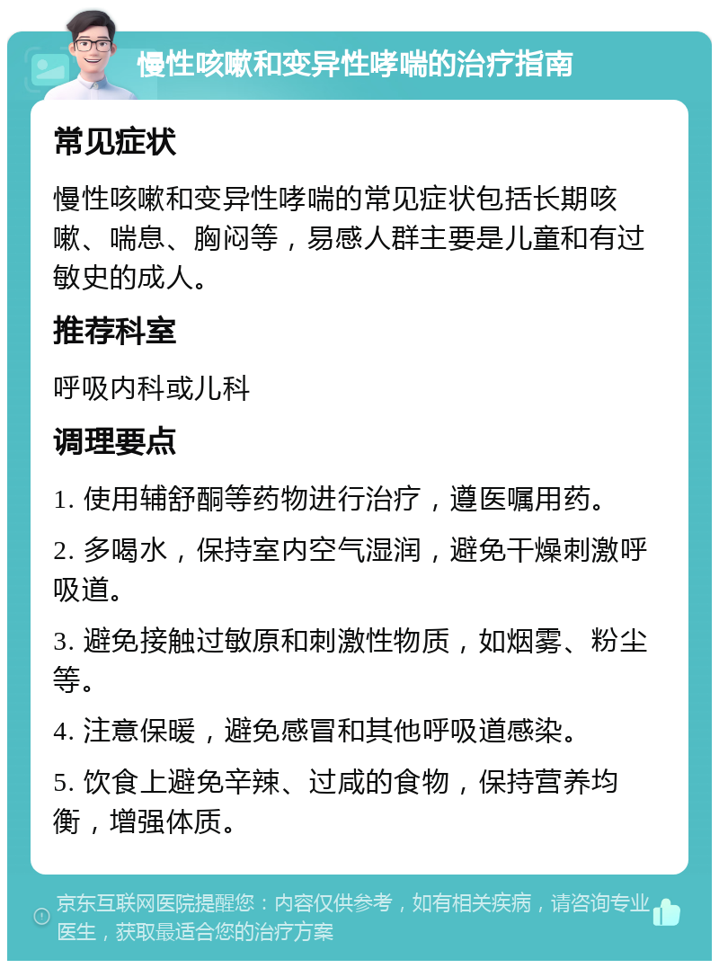 慢性咳嗽和变异性哮喘的治疗指南 常见症状 慢性咳嗽和变异性哮喘的常见症状包括长期咳嗽、喘息、胸闷等，易感人群主要是儿童和有过敏史的成人。 推荐科室 呼吸内科或儿科 调理要点 1. 使用辅舒酮等药物进行治疗，遵医嘱用药。 2. 多喝水，保持室内空气湿润，避免干燥刺激呼吸道。 3. 避免接触过敏原和刺激性物质，如烟雾、粉尘等。 4. 注意保暖，避免感冒和其他呼吸道感染。 5. 饮食上避免辛辣、过咸的食物，保持营养均衡，增强体质。