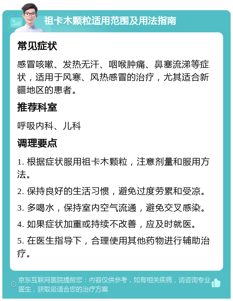 祖卡木颗粒适用范围及用法指南 常见症状 感冒咳嗽、发热无汗、咽喉肿痛、鼻塞流涕等症状，适用于风寒、风热感冒的治疗，尤其适合新疆地区的患者。 推荐科室 呼吸内科、儿科 调理要点 1. 根据症状服用祖卡木颗粒，注意剂量和服用方法。 2. 保持良好的生活习惯，避免过度劳累和受凉。 3. 多喝水，保持室内空气流通，避免交叉感染。 4. 如果症状加重或持续不改善，应及时就医。 5. 在医生指导下，合理使用其他药物进行辅助治疗。