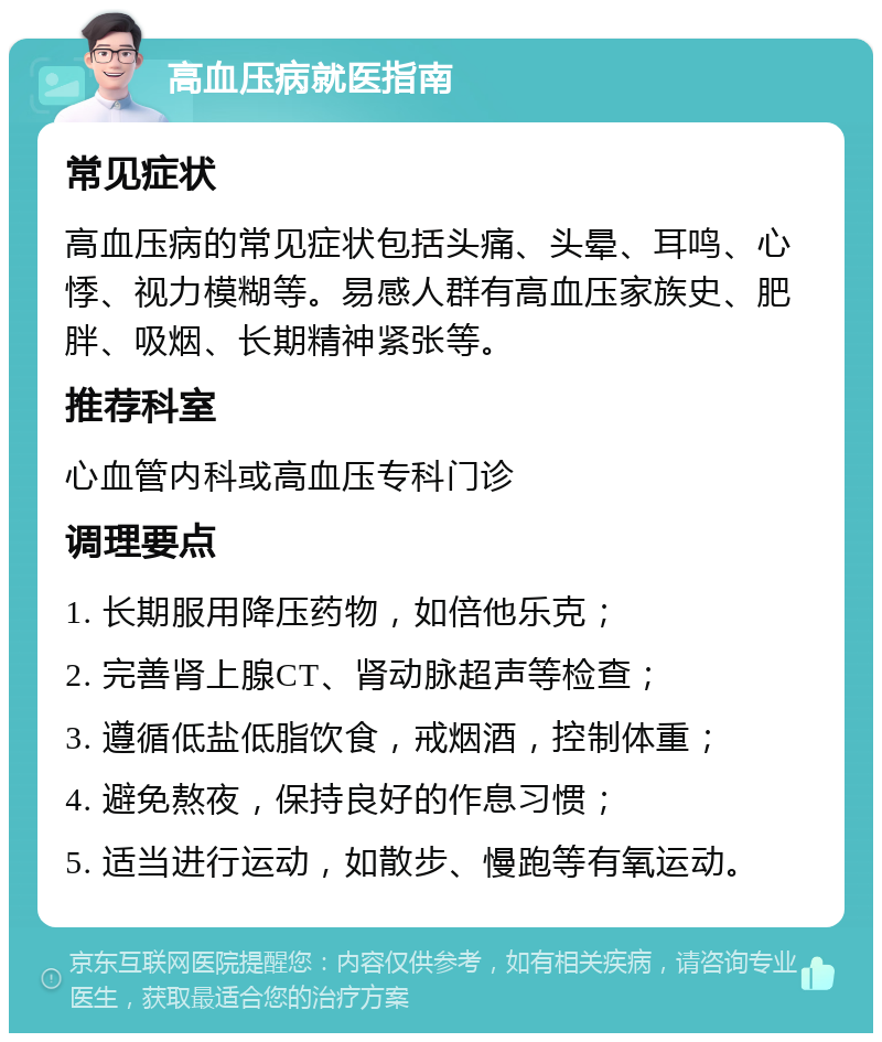 高血压病就医指南 常见症状 高血压病的常见症状包括头痛、头晕、耳鸣、心悸、视力模糊等。易感人群有高血压家族史、肥胖、吸烟、长期精神紧张等。 推荐科室 心血管内科或高血压专科门诊 调理要点 1. 长期服用降压药物，如倍他乐克； 2. 完善肾上腺CT、肾动脉超声等检查； 3. 遵循低盐低脂饮食，戒烟酒，控制体重； 4. 避免熬夜，保持良好的作息习惯； 5. 适当进行运动，如散步、慢跑等有氧运动。