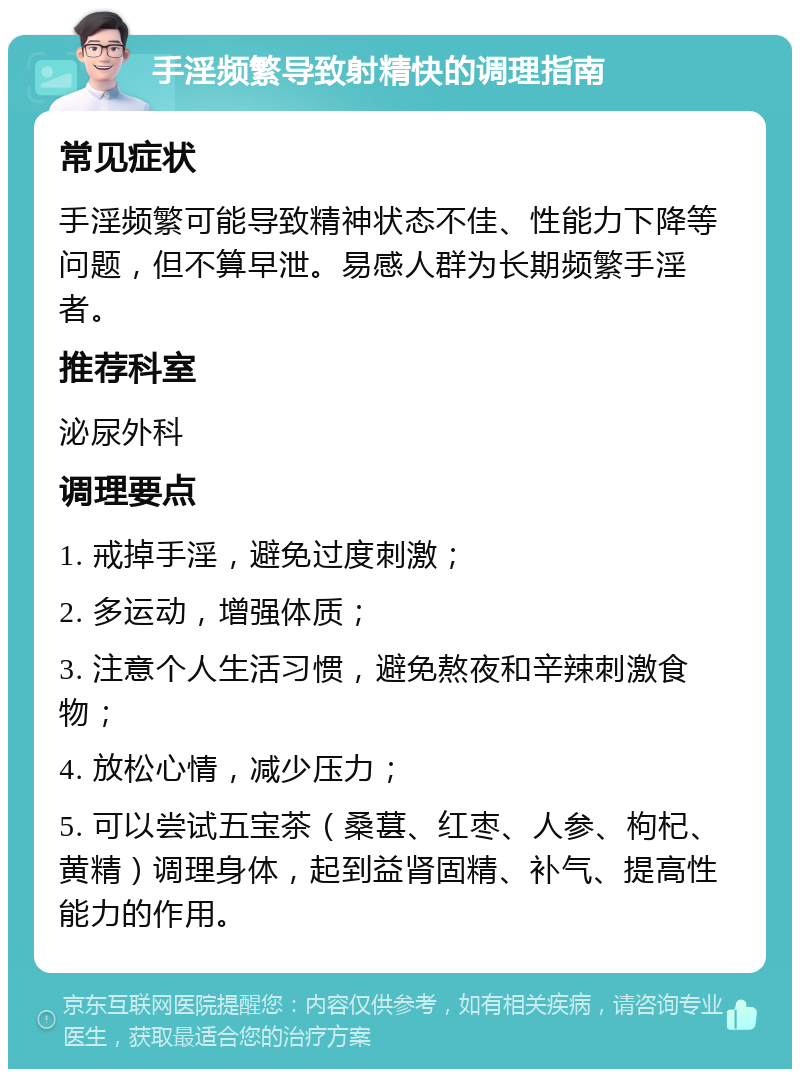 手淫频繁导致射精快的调理指南 常见症状 手淫频繁可能导致精神状态不佳、性能力下降等问题，但不算早泄。易感人群为长期频繁手淫者。 推荐科室 泌尿外科 调理要点 1. 戒掉手淫，避免过度刺激； 2. 多运动，增强体质； 3. 注意个人生活习惯，避免熬夜和辛辣刺激食物； 4. 放松心情，减少压力； 5. 可以尝试五宝茶（桑葚、红枣、人参、枸杞、黄精）调理身体，起到益肾固精、补气、提高性能力的作用。