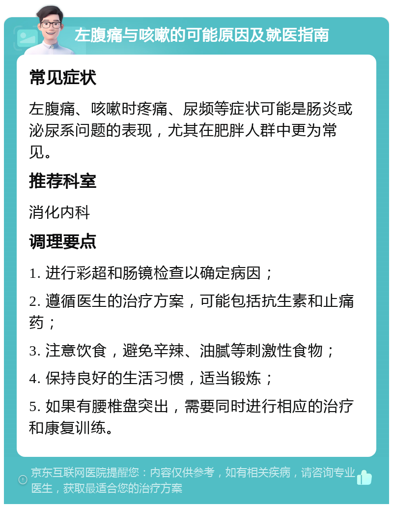 左腹痛与咳嗽的可能原因及就医指南 常见症状 左腹痛、咳嗽时疼痛、尿频等症状可能是肠炎或泌尿系问题的表现，尤其在肥胖人群中更为常见。 推荐科室 消化内科 调理要点 1. 进行彩超和肠镜检查以确定病因； 2. 遵循医生的治疗方案，可能包括抗生素和止痛药； 3. 注意饮食，避免辛辣、油腻等刺激性食物； 4. 保持良好的生活习惯，适当锻炼； 5. 如果有腰椎盘突出，需要同时进行相应的治疗和康复训练。