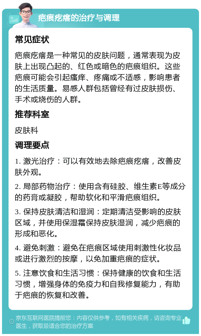 疤痕疙瘩的治疗与调理 常见症状 疤痕疙瘩是一种常见的皮肤问题，通常表现为皮肤上出现凸起的、红色或暗色的疤痕组织。这些疤痕可能会引起瘙痒、疼痛或不适感，影响患者的生活质量。易感人群包括曾经有过皮肤损伤、手术或烧伤的人群。 推荐科室 皮肤科 调理要点 1. 激光治疗：可以有效地去除疤痕疙瘩，改善皮肤外观。 2. 局部药物治疗：使用含有硅胶、维生素E等成分的药膏或凝胶，帮助软化和平滑疤痕组织。 3. 保持皮肤清洁和湿润：定期清洁受影响的皮肤区域，并使用保湿霜保持皮肤湿润，减少疤痕的形成和恶化。 4. 避免刺激：避免在疤痕区域使用刺激性化妆品或进行激烈的按摩，以免加重疤痕的症状。 5. 注意饮食和生活习惯：保持健康的饮食和生活习惯，增强身体的免疫力和自我修复能力，有助于疤痕的恢复和改善。