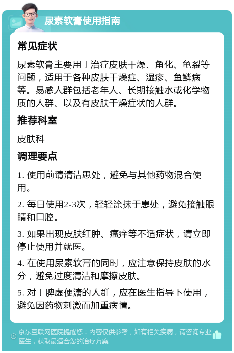 尿素软膏使用指南 常见症状 尿素软膏主要用于治疗皮肤干燥、角化、龟裂等问题，适用于各种皮肤干燥症、湿疹、鱼鳞病等。易感人群包括老年人、长期接触水或化学物质的人群、以及有皮肤干燥症状的人群。 推荐科室 皮肤科 调理要点 1. 使用前请清洁患处，避免与其他药物混合使用。 2. 每日使用2-3次，轻轻涂抹于患处，避免接触眼睛和口腔。 3. 如果出现皮肤红肿、瘙痒等不适症状，请立即停止使用并就医。 4. 在使用尿素软膏的同时，应注意保持皮肤的水分，避免过度清洁和摩擦皮肤。 5. 对于脾虚便溏的人群，应在医生指导下使用，避免因药物刺激而加重病情。