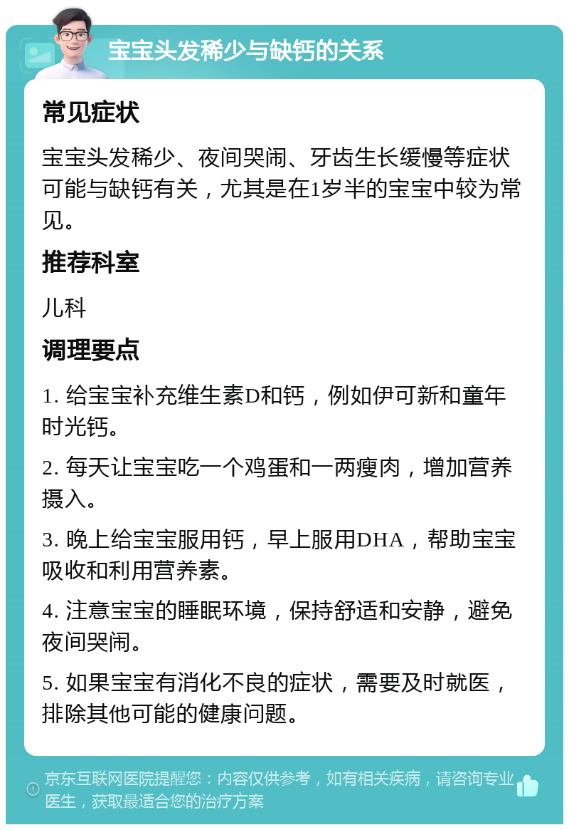 宝宝头发稀少与缺钙的关系 常见症状 宝宝头发稀少、夜间哭闹、牙齿生长缓慢等症状可能与缺钙有关，尤其是在1岁半的宝宝中较为常见。 推荐科室 儿科 调理要点 1. 给宝宝补充维生素D和钙，例如伊可新和童年时光钙。 2. 每天让宝宝吃一个鸡蛋和一两瘦肉，增加营养摄入。 3. 晚上给宝宝服用钙，早上服用DHA，帮助宝宝吸收和利用营养素。 4. 注意宝宝的睡眠环境，保持舒适和安静，避免夜间哭闹。 5. 如果宝宝有消化不良的症状，需要及时就医，排除其他可能的健康问题。