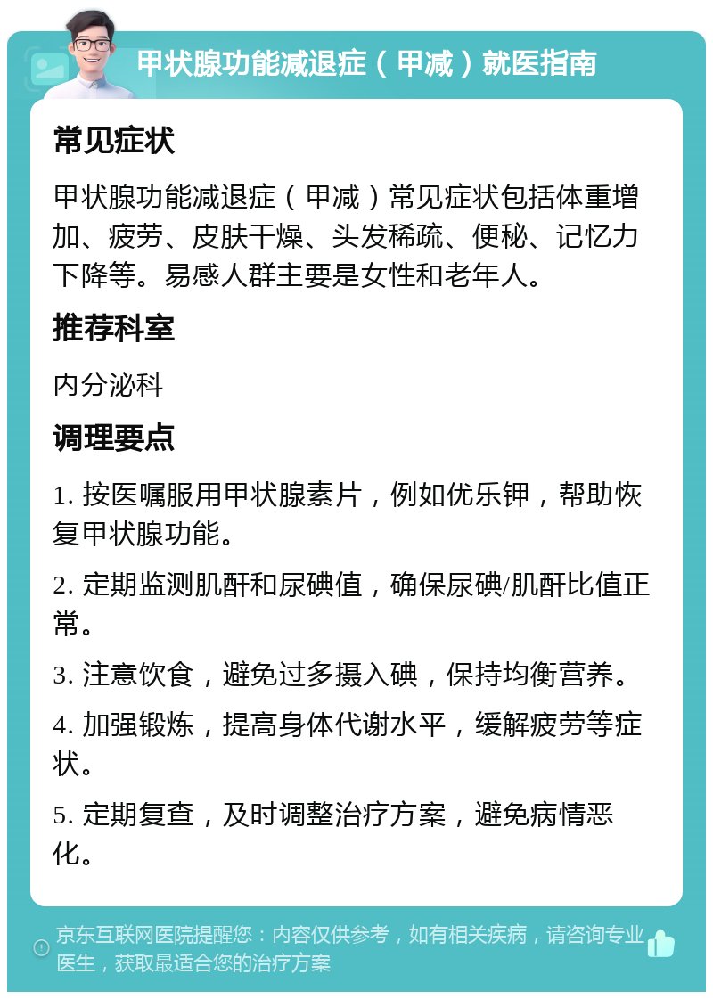 甲状腺功能减退症（甲减）就医指南 常见症状 甲状腺功能减退症（甲减）常见症状包括体重增加、疲劳、皮肤干燥、头发稀疏、便秘、记忆力下降等。易感人群主要是女性和老年人。 推荐科室 内分泌科 调理要点 1. 按医嘱服用甲状腺素片，例如优乐钾，帮助恢复甲状腺功能。 2. 定期监测肌酐和尿碘值，确保尿碘/肌酐比值正常。 3. 注意饮食，避免过多摄入碘，保持均衡营养。 4. 加强锻炼，提高身体代谢水平，缓解疲劳等症状。 5. 定期复查，及时调整治疗方案，避免病情恶化。