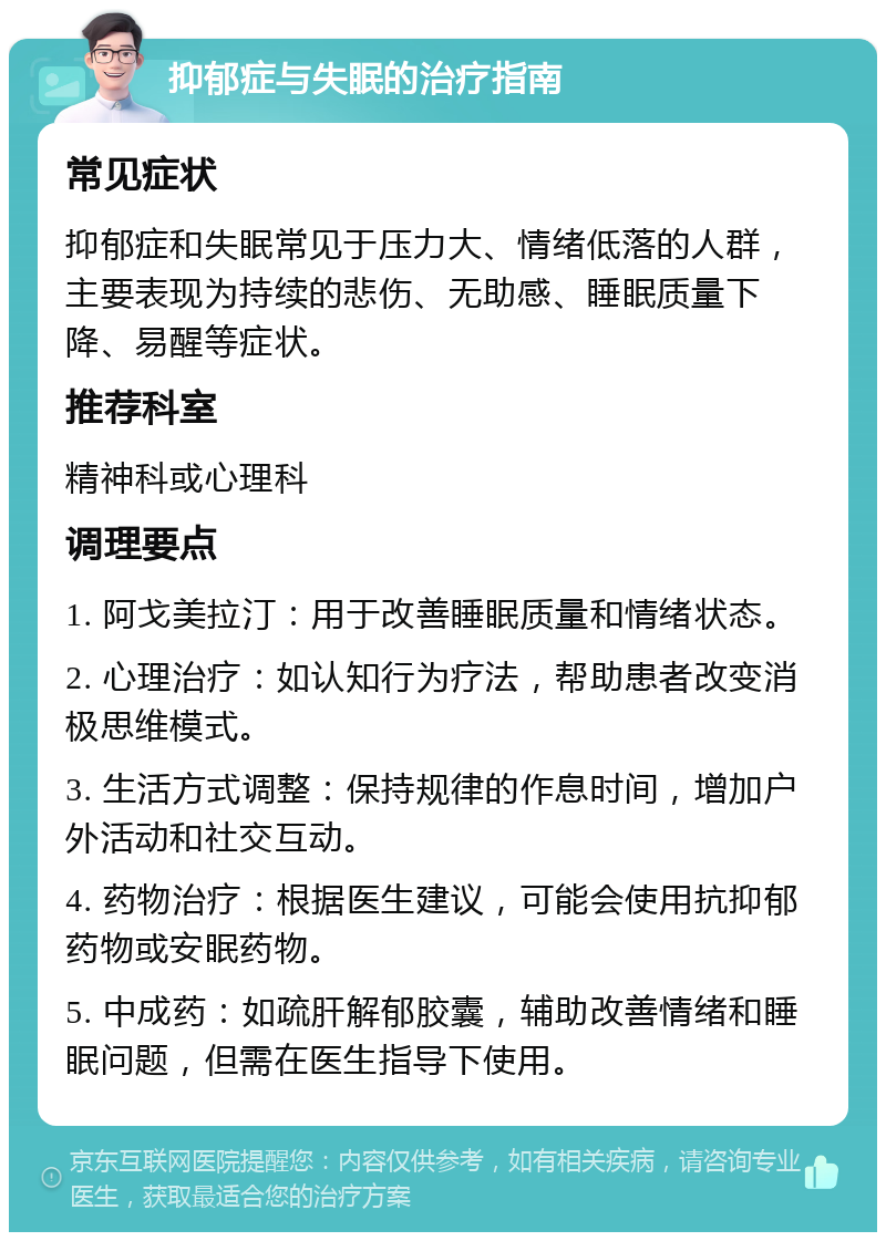 抑郁症与失眠的治疗指南 常见症状 抑郁症和失眠常见于压力大、情绪低落的人群，主要表现为持续的悲伤、无助感、睡眠质量下降、易醒等症状。 推荐科室 精神科或心理科 调理要点 1. 阿戈美拉汀：用于改善睡眠质量和情绪状态。 2. 心理治疗：如认知行为疗法，帮助患者改变消极思维模式。 3. 生活方式调整：保持规律的作息时间，增加户外活动和社交互动。 4. 药物治疗：根据医生建议，可能会使用抗抑郁药物或安眠药物。 5. 中成药：如疏肝解郁胶囊，辅助改善情绪和睡眠问题，但需在医生指导下使用。