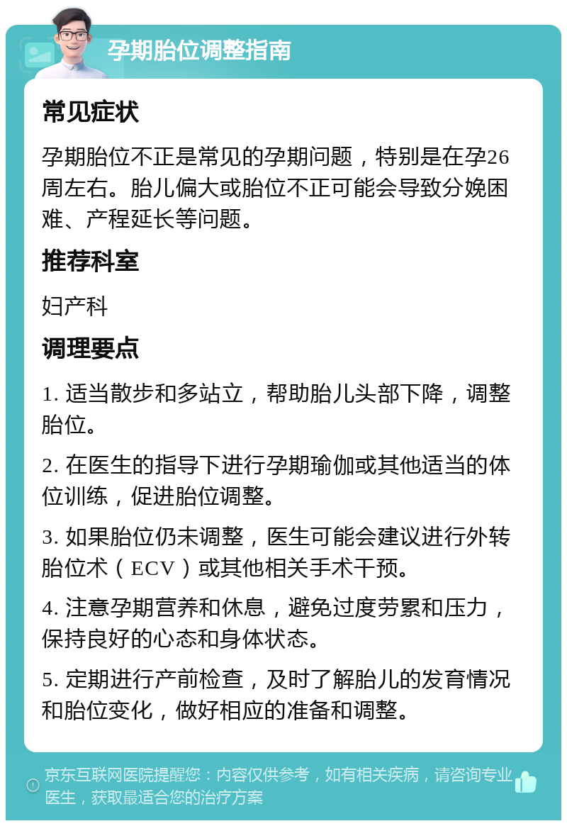 孕期胎位调整指南 常见症状 孕期胎位不正是常见的孕期问题，特别是在孕26周左右。胎儿偏大或胎位不正可能会导致分娩困难、产程延长等问题。 推荐科室 妇产科 调理要点 1. 适当散步和多站立，帮助胎儿头部下降，调整胎位。 2. 在医生的指导下进行孕期瑜伽或其他适当的体位训练，促进胎位调整。 3. 如果胎位仍未调整，医生可能会建议进行外转胎位术（ECV）或其他相关手术干预。 4. 注意孕期营养和休息，避免过度劳累和压力，保持良好的心态和身体状态。 5. 定期进行产前检查，及时了解胎儿的发育情况和胎位变化，做好相应的准备和调整。