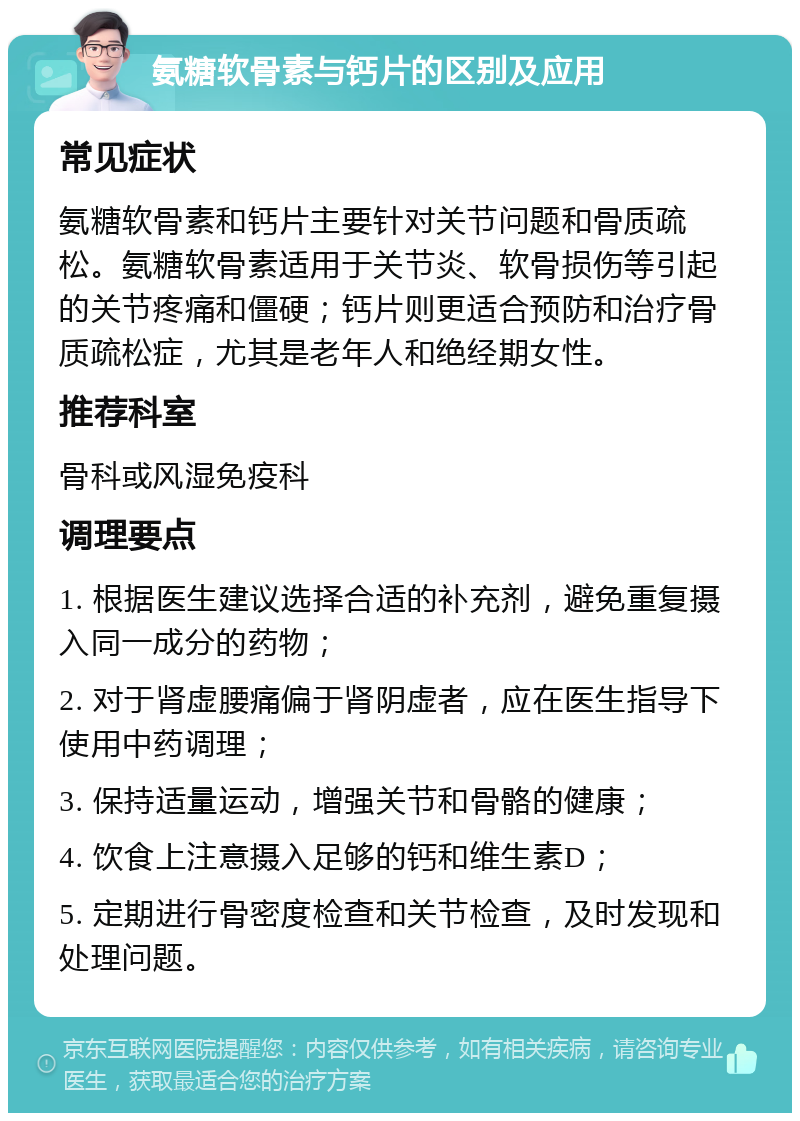 氨糖软骨素与钙片的区别及应用 常见症状 氨糖软骨素和钙片主要针对关节问题和骨质疏松。氨糖软骨素适用于关节炎、软骨损伤等引起的关节疼痛和僵硬；钙片则更适合预防和治疗骨质疏松症，尤其是老年人和绝经期女性。 推荐科室 骨科或风湿免疫科 调理要点 1. 根据医生建议选择合适的补充剂，避免重复摄入同一成分的药物； 2. 对于肾虚腰痛偏于肾阴虚者，应在医生指导下使用中药调理； 3. 保持适量运动，增强关节和骨骼的健康； 4. 饮食上注意摄入足够的钙和维生素D； 5. 定期进行骨密度检查和关节检查，及时发现和处理问题。