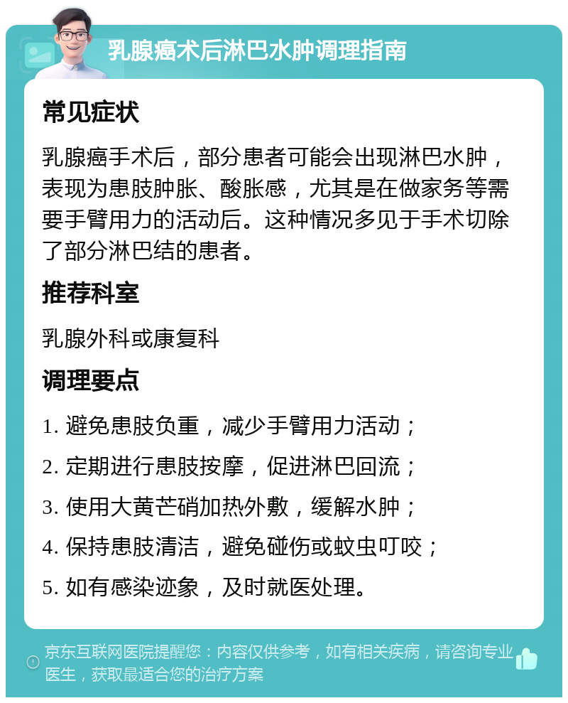 乳腺癌术后淋巴水肿调理指南 常见症状 乳腺癌手术后，部分患者可能会出现淋巴水肿，表现为患肢肿胀、酸胀感，尤其是在做家务等需要手臂用力的活动后。这种情况多见于手术切除了部分淋巴结的患者。 推荐科室 乳腺外科或康复科 调理要点 1. 避免患肢负重，减少手臂用力活动； 2. 定期进行患肢按摩，促进淋巴回流； 3. 使用大黄芒硝加热外敷，缓解水肿； 4. 保持患肢清洁，避免碰伤或蚊虫叮咬； 5. 如有感染迹象，及时就医处理。