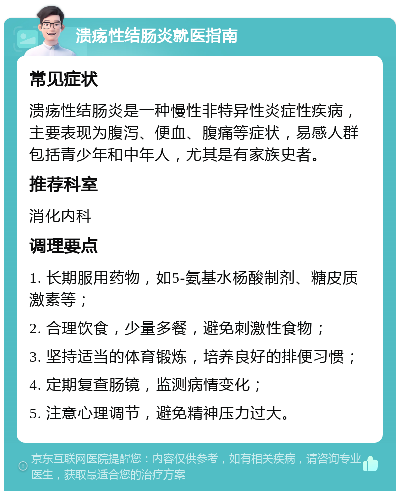 溃疡性结肠炎就医指南 常见症状 溃疡性结肠炎是一种慢性非特异性炎症性疾病，主要表现为腹泻、便血、腹痛等症状，易感人群包括青少年和中年人，尤其是有家族史者。 推荐科室 消化内科 调理要点 1. 长期服用药物，如5-氨基水杨酸制剂、糖皮质激素等； 2. 合理饮食，少量多餐，避免刺激性食物； 3. 坚持适当的体育锻炼，培养良好的排便习惯； 4. 定期复查肠镜，监测病情变化； 5. 注意心理调节，避免精神压力过大。