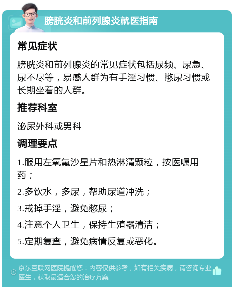 膀胱炎和前列腺炎就医指南 常见症状 膀胱炎和前列腺炎的常见症状包括尿频、尿急、尿不尽等，易感人群为有手淫习惯、憋尿习惯或长期坐着的人群。 推荐科室 泌尿外科或男科 调理要点 1.服用左氧氟沙星片和热淋清颗粒，按医嘱用药； 2.多饮水，多尿，帮助尿道冲洗； 3.戒掉手淫，避免憋尿； 4.注意个人卫生，保持生殖器清洁； 5.定期复查，避免病情反复或恶化。