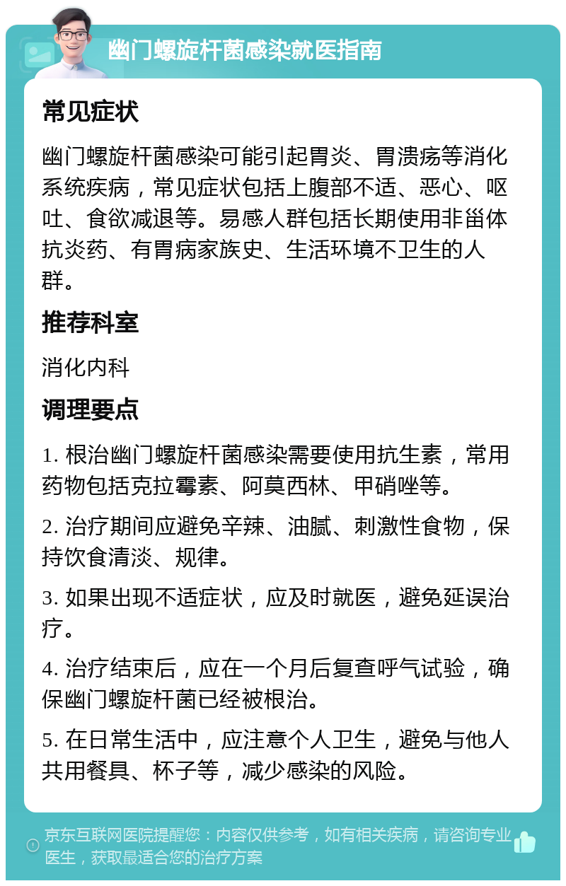 幽门螺旋杆菌感染就医指南 常见症状 幽门螺旋杆菌感染可能引起胃炎、胃溃疡等消化系统疾病，常见症状包括上腹部不适、恶心、呕吐、食欲减退等。易感人群包括长期使用非甾体抗炎药、有胃病家族史、生活环境不卫生的人群。 推荐科室 消化内科 调理要点 1. 根治幽门螺旋杆菌感染需要使用抗生素，常用药物包括克拉霉素、阿莫西林、甲硝唑等。 2. 治疗期间应避免辛辣、油腻、刺激性食物，保持饮食清淡、规律。 3. 如果出现不适症状，应及时就医，避免延误治疗。 4. 治疗结束后，应在一个月后复查呼气试验，确保幽门螺旋杆菌已经被根治。 5. 在日常生活中，应注意个人卫生，避免与他人共用餐具、杯子等，减少感染的风险。