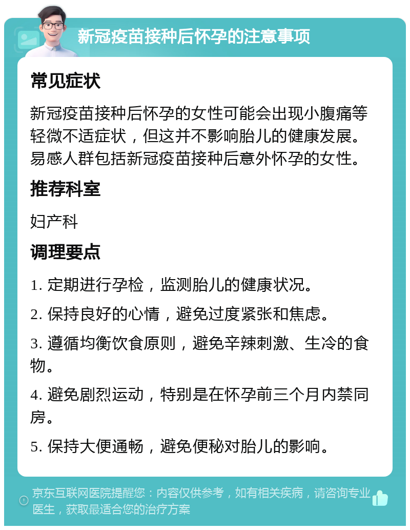 新冠疫苗接种后怀孕的注意事项 常见症状 新冠疫苗接种后怀孕的女性可能会出现小腹痛等轻微不适症状，但这并不影响胎儿的健康发展。易感人群包括新冠疫苗接种后意外怀孕的女性。 推荐科室 妇产科 调理要点 1. 定期进行孕检，监测胎儿的健康状况。 2. 保持良好的心情，避免过度紧张和焦虑。 3. 遵循均衡饮食原则，避免辛辣刺激、生冷的食物。 4. 避免剧烈运动，特别是在怀孕前三个月内禁同房。 5. 保持大便通畅，避免便秘对胎儿的影响。