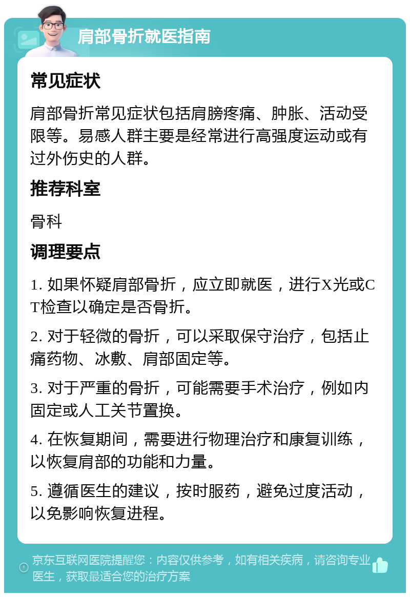 肩部骨折就医指南 常见症状 肩部骨折常见症状包括肩膀疼痛、肿胀、活动受限等。易感人群主要是经常进行高强度运动或有过外伤史的人群。 推荐科室 骨科 调理要点 1. 如果怀疑肩部骨折，应立即就医，进行X光或CT检查以确定是否骨折。 2. 对于轻微的骨折，可以采取保守治疗，包括止痛药物、冰敷、肩部固定等。 3. 对于严重的骨折，可能需要手术治疗，例如内固定或人工关节置换。 4. 在恢复期间，需要进行物理治疗和康复训练，以恢复肩部的功能和力量。 5. 遵循医生的建议，按时服药，避免过度活动，以免影响恢复进程。