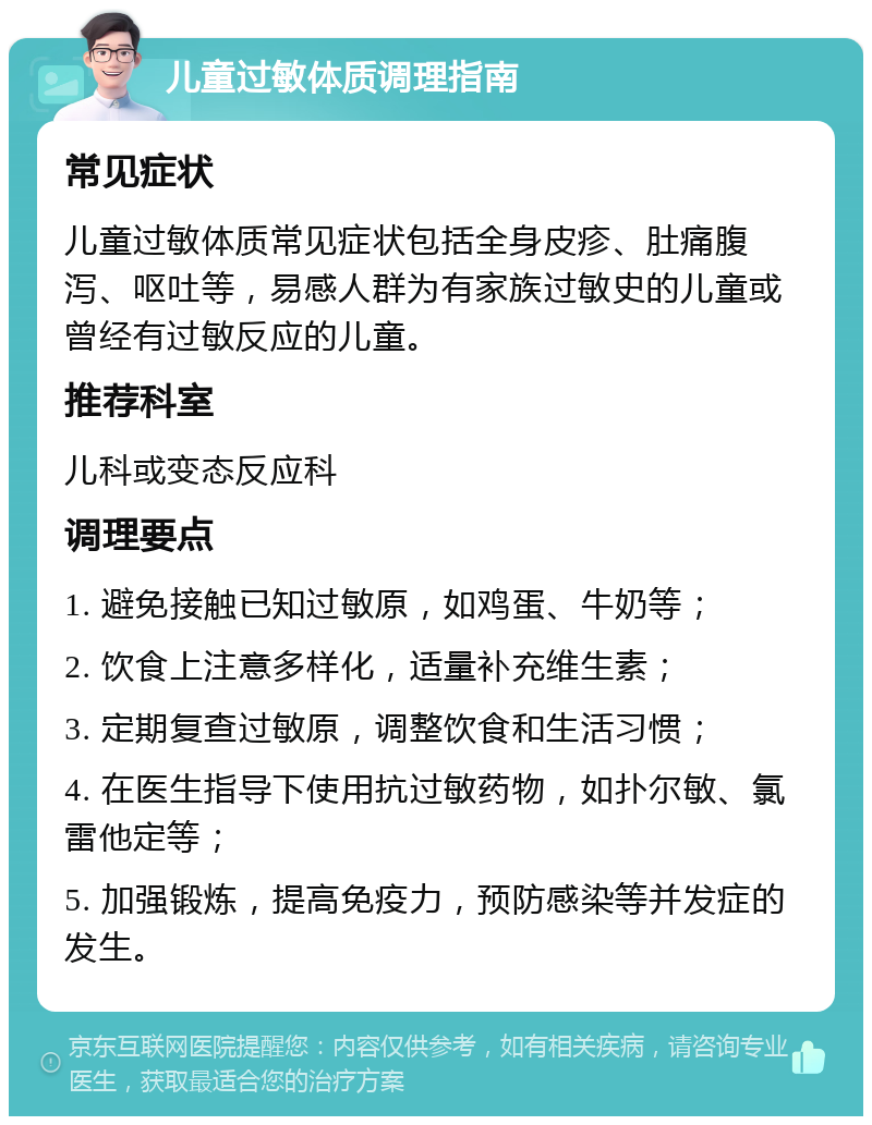 儿童过敏体质调理指南 常见症状 儿童过敏体质常见症状包括全身皮疹、肚痛腹泻、呕吐等，易感人群为有家族过敏史的儿童或曾经有过敏反应的儿童。 推荐科室 儿科或变态反应科 调理要点 1. 避免接触已知过敏原，如鸡蛋、牛奶等； 2. 饮食上注意多样化，适量补充维生素； 3. 定期复查过敏原，调整饮食和生活习惯； 4. 在医生指导下使用抗过敏药物，如扑尔敏、氯雷他定等； 5. 加强锻炼，提高免疫力，预防感染等并发症的发生。