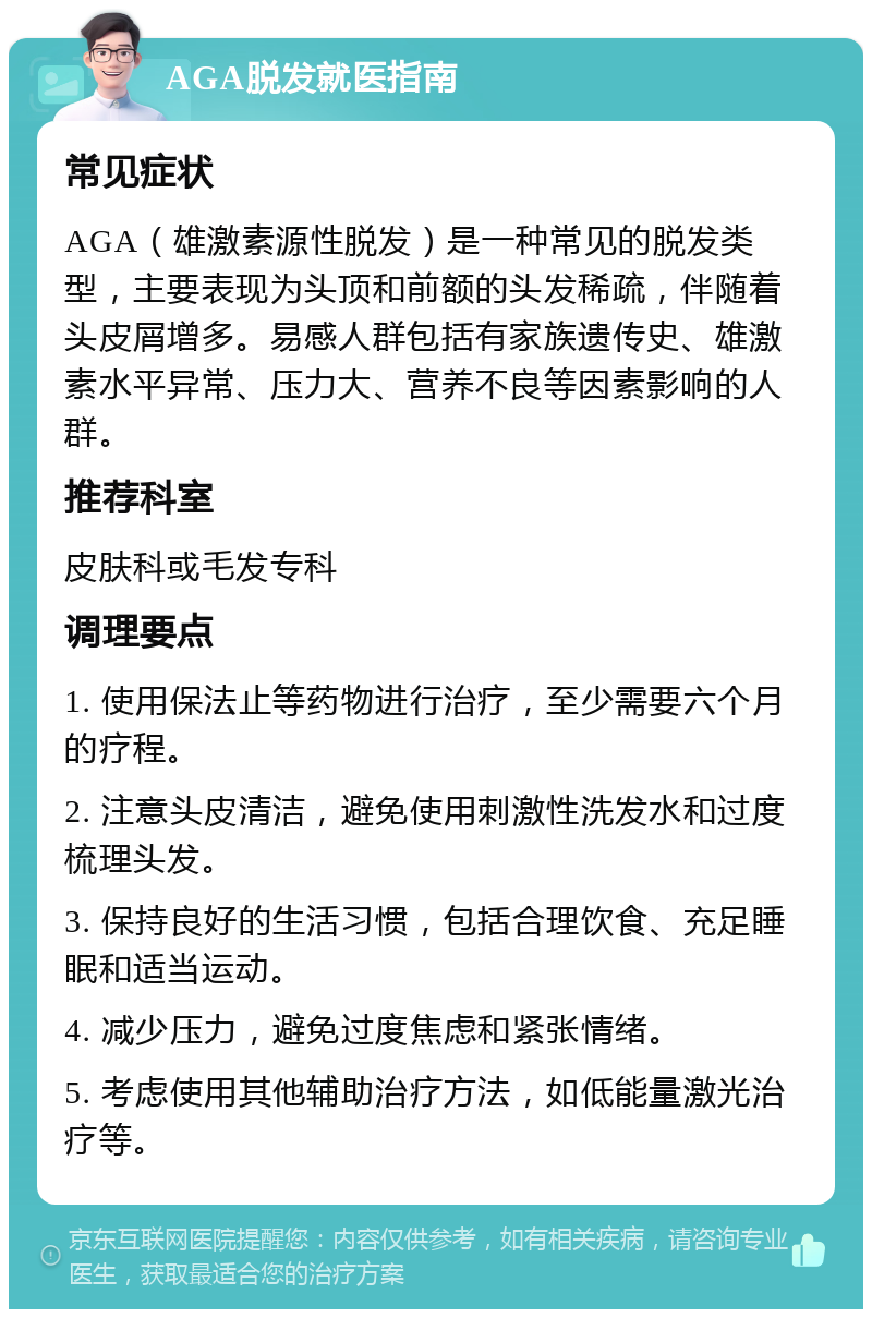 AGA脱发就医指南 常见症状 AGA（雄激素源性脱发）是一种常见的脱发类型，主要表现为头顶和前额的头发稀疏，伴随着头皮屑增多。易感人群包括有家族遗传史、雄激素水平异常、压力大、营养不良等因素影响的人群。 推荐科室 皮肤科或毛发专科 调理要点 1. 使用保法止等药物进行治疗，至少需要六个月的疗程。 2. 注意头皮清洁，避免使用刺激性洗发水和过度梳理头发。 3. 保持良好的生活习惯，包括合理饮食、充足睡眠和适当运动。 4. 减少压力，避免过度焦虑和紧张情绪。 5. 考虑使用其他辅助治疗方法，如低能量激光治疗等。