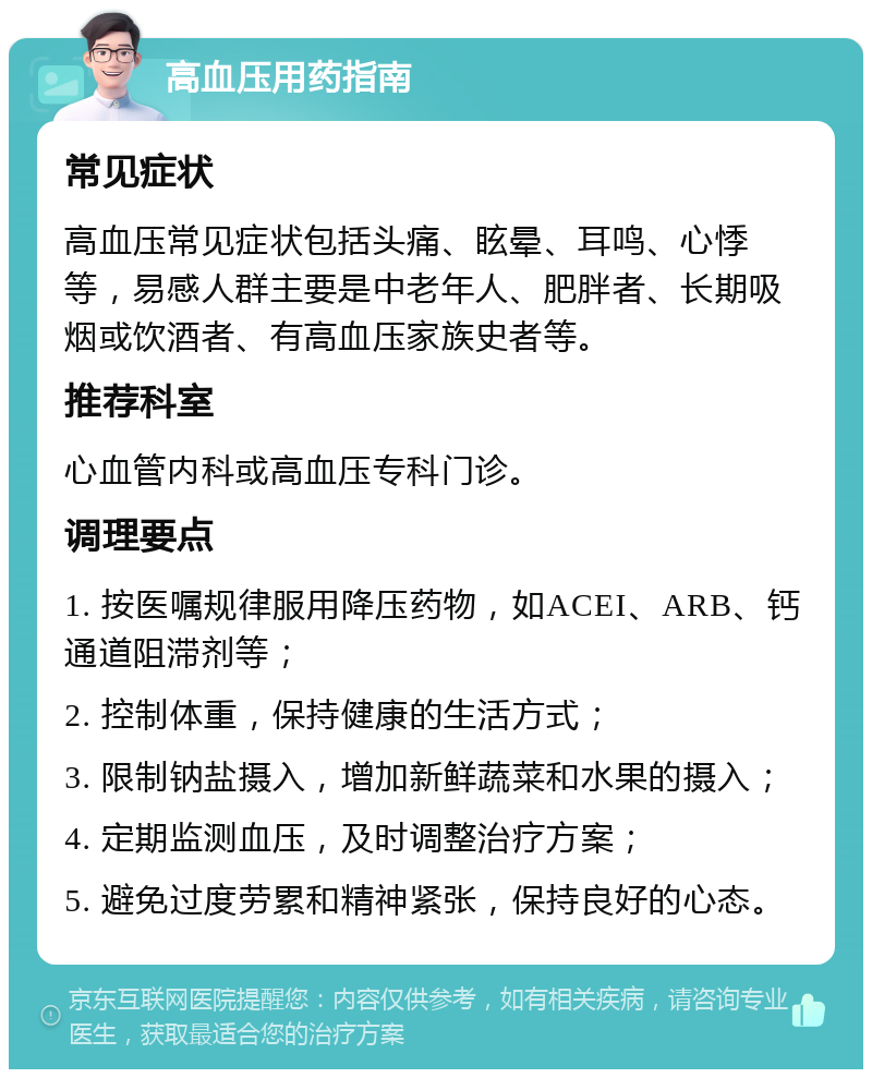 高血压用药指南 常见症状 高血压常见症状包括头痛、眩晕、耳鸣、心悸等，易感人群主要是中老年人、肥胖者、长期吸烟或饮酒者、有高血压家族史者等。 推荐科室 心血管内科或高血压专科门诊。 调理要点 1. 按医嘱规律服用降压药物，如ACEI、ARB、钙通道阻滞剂等； 2. 控制体重，保持健康的生活方式； 3. 限制钠盐摄入，增加新鲜蔬菜和水果的摄入； 4. 定期监测血压，及时调整治疗方案； 5. 避免过度劳累和精神紧张，保持良好的心态。