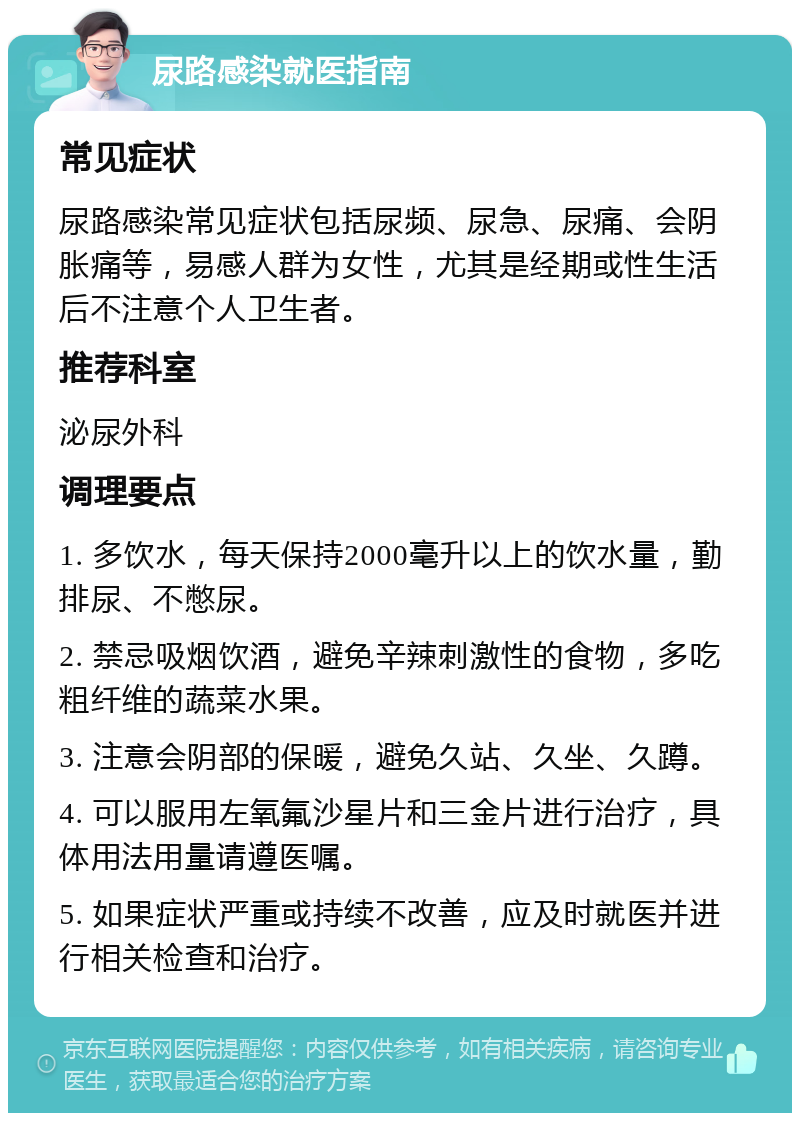 尿路感染就医指南 常见症状 尿路感染常见症状包括尿频、尿急、尿痛、会阴胀痛等，易感人群为女性，尤其是经期或性生活后不注意个人卫生者。 推荐科室 泌尿外科 调理要点 1. 多饮水，每天保持2000毫升以上的饮水量，勤排尿、不憋尿。 2. 禁忌吸烟饮酒，避免辛辣刺激性的食物，多吃粗纤维的蔬菜水果。 3. 注意会阴部的保暖，避免久站、久坐、久蹲。 4. 可以服用左氧氟沙星片和三金片进行治疗，具体用法用量请遵医嘱。 5. 如果症状严重或持续不改善，应及时就医并进行相关检查和治疗。