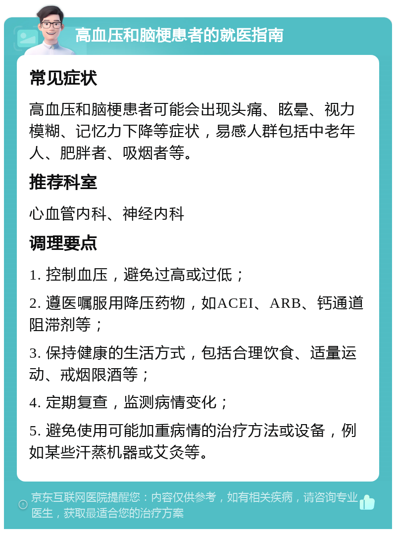 高血压和脑梗患者的就医指南 常见症状 高血压和脑梗患者可能会出现头痛、眩晕、视力模糊、记忆力下降等症状，易感人群包括中老年人、肥胖者、吸烟者等。 推荐科室 心血管内科、神经内科 调理要点 1. 控制血压，避免过高或过低； 2. 遵医嘱服用降压药物，如ACEI、ARB、钙通道阻滞剂等； 3. 保持健康的生活方式，包括合理饮食、适量运动、戒烟限酒等； 4. 定期复查，监测病情变化； 5. 避免使用可能加重病情的治疗方法或设备，例如某些汗蒸机器或艾灸等。