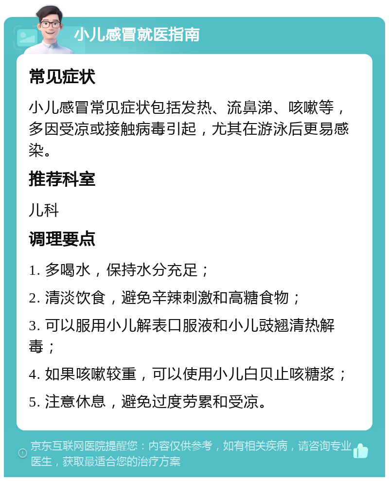 小儿感冒就医指南 常见症状 小儿感冒常见症状包括发热、流鼻涕、咳嗽等，多因受凉或接触病毒引起，尤其在游泳后更易感染。 推荐科室 儿科 调理要点 1. 多喝水，保持水分充足； 2. 清淡饮食，避免辛辣刺激和高糖食物； 3. 可以服用小儿解表口服液和小儿豉翘清热解毒； 4. 如果咳嗽较重，可以使用小儿白贝止咳糖浆； 5. 注意休息，避免过度劳累和受凉。