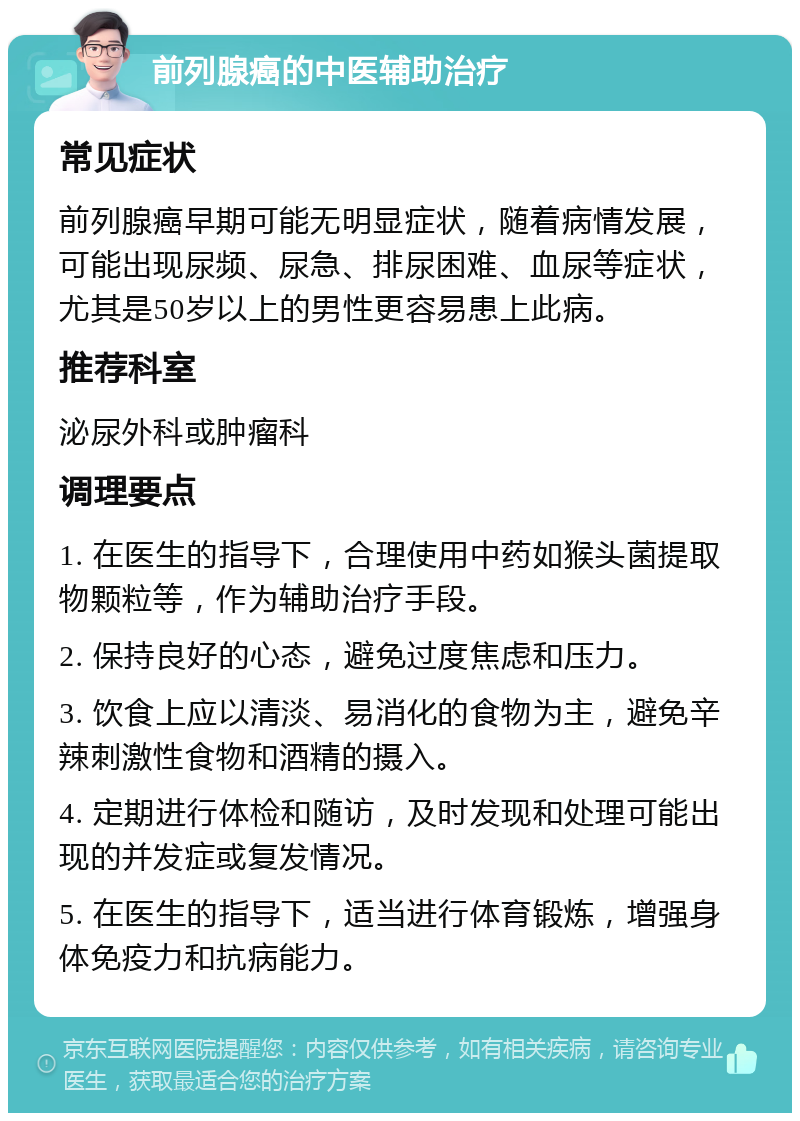 前列腺癌的中医辅助治疗 常见症状 前列腺癌早期可能无明显症状，随着病情发展，可能出现尿频、尿急、排尿困难、血尿等症状，尤其是50岁以上的男性更容易患上此病。 推荐科室 泌尿外科或肿瘤科 调理要点 1. 在医生的指导下，合理使用中药如猴头菌提取物颗粒等，作为辅助治疗手段。 2. 保持良好的心态，避免过度焦虑和压力。 3. 饮食上应以清淡、易消化的食物为主，避免辛辣刺激性食物和酒精的摄入。 4. 定期进行体检和随访，及时发现和处理可能出现的并发症或复发情况。 5. 在医生的指导下，适当进行体育锻炼，增强身体免疫力和抗病能力。