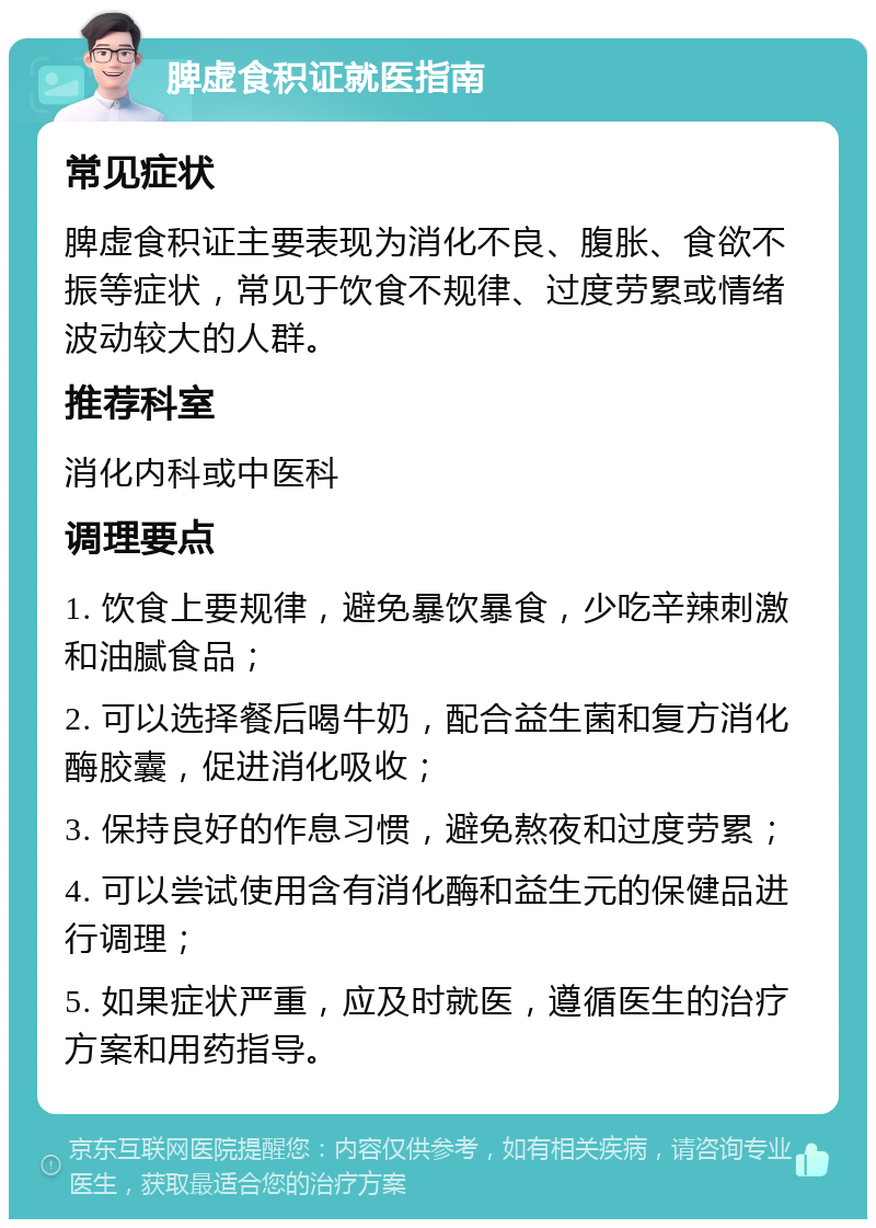 脾虚食积证就医指南 常见症状 脾虚食积证主要表现为消化不良、腹胀、食欲不振等症状，常见于饮食不规律、过度劳累或情绪波动较大的人群。 推荐科室 消化内科或中医科 调理要点 1. 饮食上要规律，避免暴饮暴食，少吃辛辣刺激和油腻食品； 2. 可以选择餐后喝牛奶，配合益生菌和复方消化酶胶囊，促进消化吸收； 3. 保持良好的作息习惯，避免熬夜和过度劳累； 4. 可以尝试使用含有消化酶和益生元的保健品进行调理； 5. 如果症状严重，应及时就医，遵循医生的治疗方案和用药指导。