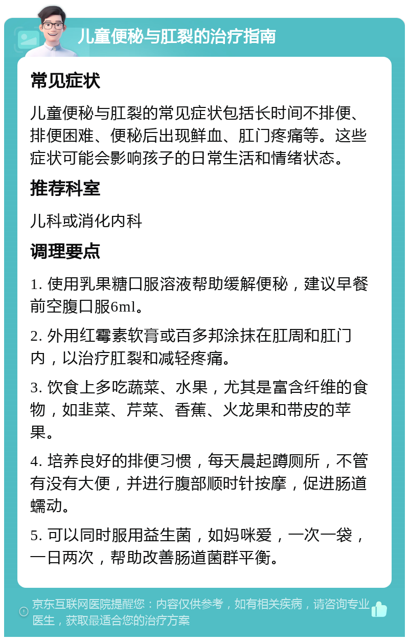 儿童便秘与肛裂的治疗指南 常见症状 儿童便秘与肛裂的常见症状包括长时间不排便、排便困难、便秘后出现鲜血、肛门疼痛等。这些症状可能会影响孩子的日常生活和情绪状态。 推荐科室 儿科或消化内科 调理要点 1. 使用乳果糖口服溶液帮助缓解便秘，建议早餐前空腹口服6ml。 2. 外用红霉素软膏或百多邦涂抹在肛周和肛门内，以治疗肛裂和减轻疼痛。 3. 饮食上多吃蔬菜、水果，尤其是富含纤维的食物，如韭菜、芹菜、香蕉、火龙果和带皮的苹果。 4. 培养良好的排便习惯，每天晨起蹲厕所，不管有没有大便，并进行腹部顺时针按摩，促进肠道蠕动。 5. 可以同时服用益生菌，如妈咪爱，一次一袋，一日两次，帮助改善肠道菌群平衡。