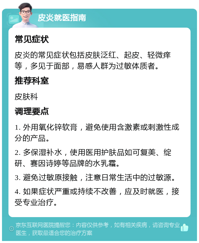 皮炎就医指南 常见症状 皮炎的常见症状包括皮肤泛红、起皮、轻微痒等，多见于面部，易感人群为过敏体质者。 推荐科室 皮肤科 调理要点 1. 外用氧化锌软膏，避免使用含激素或刺激性成分的产品。 2. 多保湿补水，使用医用护肤品如可复美、绽研、赛因诗婷等品牌的水乳霜。 3. 避免过敏原接触，注意日常生活中的过敏源。 4. 如果症状严重或持续不改善，应及时就医，接受专业治疗。