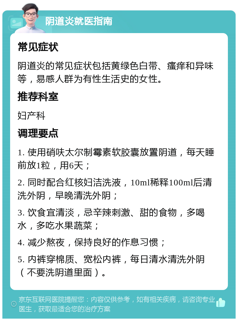 阴道炎就医指南 常见症状 阴道炎的常见症状包括黄绿色白带、瘙痒和异味等，易感人群为有性生活史的女性。 推荐科室 妇产科 调理要点 1. 使用硝呋太尔制霉素软胶囊放置阴道，每天睡前放1粒，用6天； 2. 同时配合红核妇洁洗液，10ml稀释100ml后清洗外阴，早晚清洗外阴； 3. 饮食宜清淡，忌辛辣刺激、甜的食物，多喝水，多吃水果蔬菜； 4. 减少熬夜，保持良好的作息习惯； 5. 内裤穿棉质、宽松内裤，每日清水清洗外阴（不要洗阴道里面）。