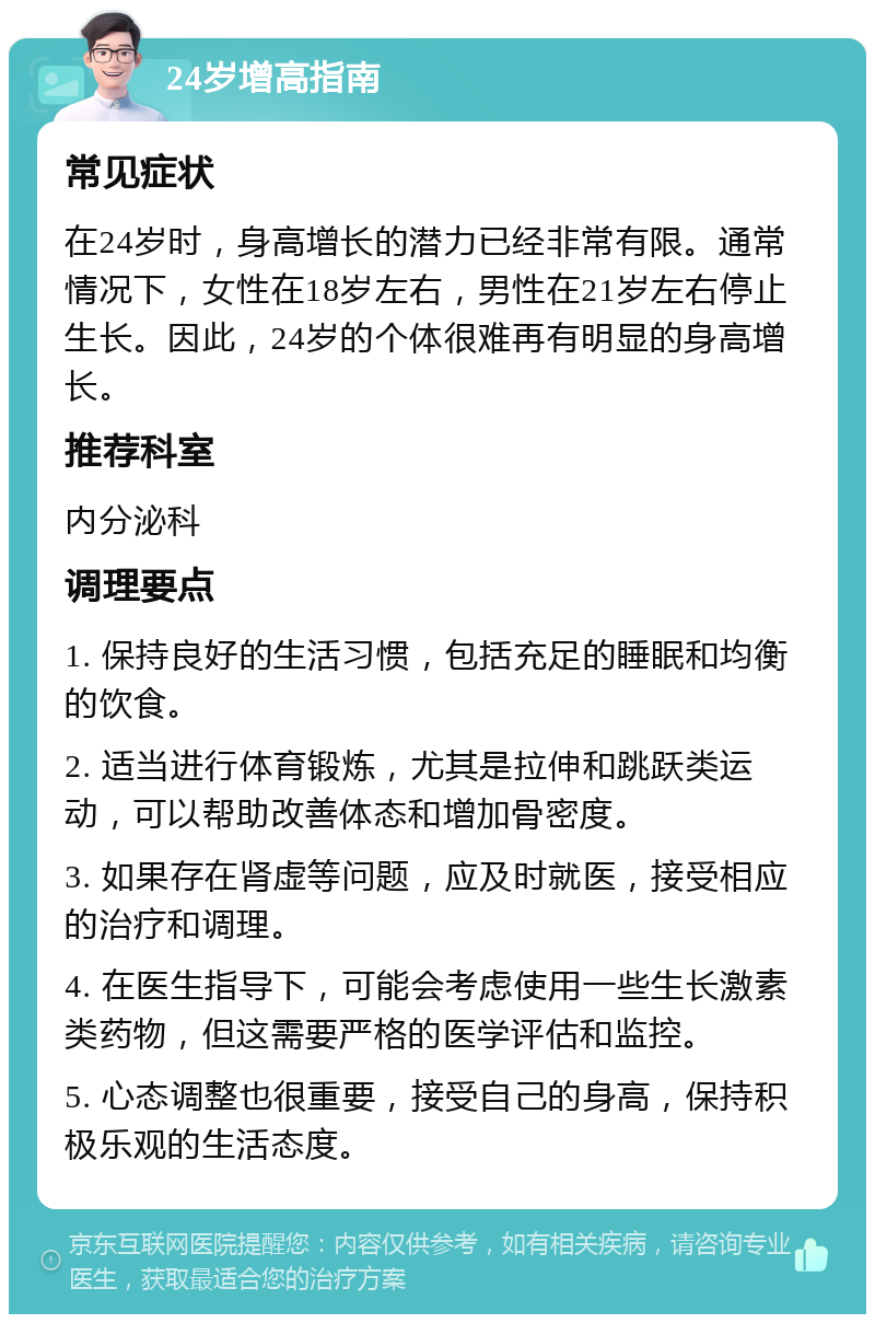 24岁增高指南 常见症状 在24岁时，身高增长的潜力已经非常有限。通常情况下，女性在18岁左右，男性在21岁左右停止生长。因此，24岁的个体很难再有明显的身高增长。 推荐科室 内分泌科 调理要点 1. 保持良好的生活习惯，包括充足的睡眠和均衡的饮食。 2. 适当进行体育锻炼，尤其是拉伸和跳跃类运动，可以帮助改善体态和增加骨密度。 3. 如果存在肾虚等问题，应及时就医，接受相应的治疗和调理。 4. 在医生指导下，可能会考虑使用一些生长激素类药物，但这需要严格的医学评估和监控。 5. 心态调整也很重要，接受自己的身高，保持积极乐观的生活态度。