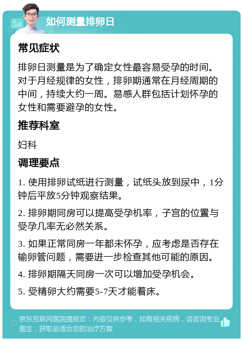 如何测量排卵日 常见症状 排卵日测量是为了确定女性最容易受孕的时间。对于月经规律的女性，排卵期通常在月经周期的中间，持续大约一周。易感人群包括计划怀孕的女性和需要避孕的女性。 推荐科室 妇科 调理要点 1. 使用排卵试纸进行测量，试纸头放到尿中，1分钟后平放5分钟观察结果。 2. 排卵期同房可以提高受孕机率，子宫的位置与受孕几率无必然关系。 3. 如果正常同房一年都未怀孕，应考虑是否存在输卵管问题，需要进一步检查其他可能的原因。 4. 排卵期隔天同房一次可以增加受孕机会。 5. 受精卵大约需要5-7天才能着床。