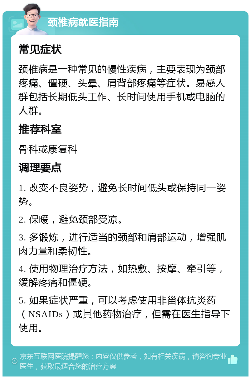 颈椎病就医指南 常见症状 颈椎病是一种常见的慢性疾病，主要表现为颈部疼痛、僵硬、头晕、肩背部疼痛等症状。易感人群包括长期低头工作、长时间使用手机或电脑的人群。 推荐科室 骨科或康复科 调理要点 1. 改变不良姿势，避免长时间低头或保持同一姿势。 2. 保暖，避免颈部受凉。 3. 多锻炼，进行适当的颈部和肩部运动，增强肌肉力量和柔韧性。 4. 使用物理治疗方法，如热敷、按摩、牵引等，缓解疼痛和僵硬。 5. 如果症状严重，可以考虑使用非甾体抗炎药（NSAIDs）或其他药物治疗，但需在医生指导下使用。