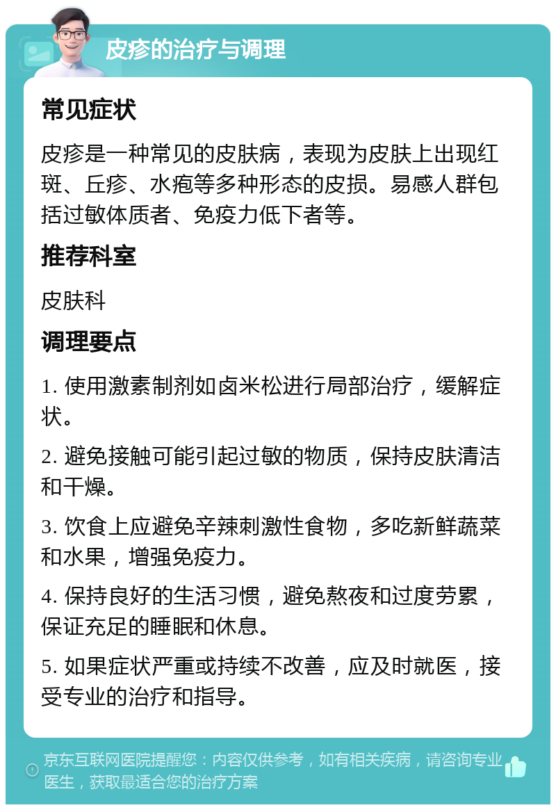 皮疹的治疗与调理 常见症状 皮疹是一种常见的皮肤病，表现为皮肤上出现红斑、丘疹、水疱等多种形态的皮损。易感人群包括过敏体质者、免疫力低下者等。 推荐科室 皮肤科 调理要点 1. 使用激素制剂如卤米松进行局部治疗，缓解症状。 2. 避免接触可能引起过敏的物质，保持皮肤清洁和干燥。 3. 饮食上应避免辛辣刺激性食物，多吃新鲜蔬菜和水果，增强免疫力。 4. 保持良好的生活习惯，避免熬夜和过度劳累，保证充足的睡眠和休息。 5. 如果症状严重或持续不改善，应及时就医，接受专业的治疗和指导。