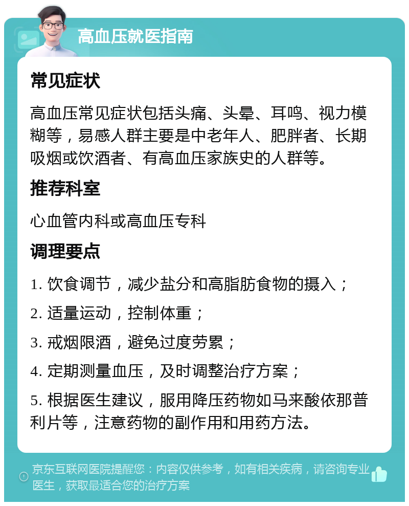 高血压就医指南 常见症状 高血压常见症状包括头痛、头晕、耳鸣、视力模糊等，易感人群主要是中老年人、肥胖者、长期吸烟或饮酒者、有高血压家族史的人群等。 推荐科室 心血管内科或高血压专科 调理要点 1. 饮食调节，减少盐分和高脂肪食物的摄入； 2. 适量运动，控制体重； 3. 戒烟限酒，避免过度劳累； 4. 定期测量血压，及时调整治疗方案； 5. 根据医生建议，服用降压药物如马来酸依那普利片等，注意药物的副作用和用药方法。